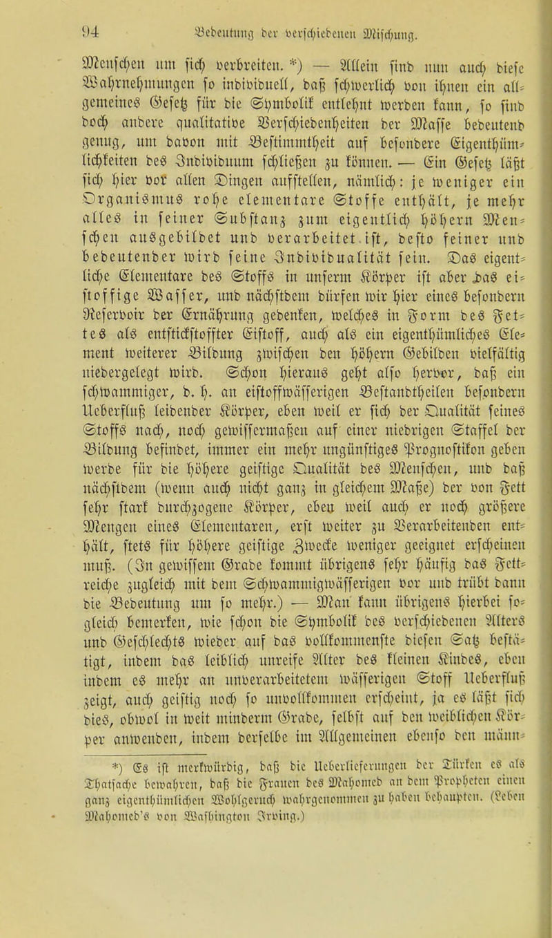 äftenf#en um fid; verbreiten. *) — SHleiu finb mm aud; tiefe 23M;rnet;mungen fo inbivibuett, baß fd;wcrlid; von Urnen ein all* gemeine« ©efefc für bie Sbmbotif entlehnt »erben fann, fo finb bod; anbere qualitative 23erfd;iebent*eiten bei* Oftaffe bebeutenb genug, um bavon mit ©eftimmtljeit auf befonbere ©gentium* tid&feiten beS Snbivibuum fcpeßen ju tonnen. — (Sin ©efefc läßt fid; fyier bor alten ©ingen aufftetten, nämtid;: je Weniger ein Organismus rolje elementare (Stoffe enthält, je meljr altes in feiner ©ubftanj sunt eigeutüd; fyöt-ern 9)?en = fcfyen ausgebübet unb verarbeitet.ift, befto feiner unb bebeutenber wirb feine Snbivibuatität fein, £)aS eigent* tid;e Stementare beS (Stoffs in unferm $örber ifi aber JdoS ei= ftoffige SBaffer, unb näd;ftbem bürfen Wir.ljter eines befonbern 9?eferVoir ber Grrnätjrung gebenf'en, Wetd;eS in $orm beS gel* teS als entftidftoffter Eiftoff, aud; als ein eigentt)ümtid;eS (Sie* ment weiterer 33itbung jtoifd^eu ben Jjßtjern ©ebitben vielfältig uiebergetegt wirb. <Sd;on t;ierauS getjt atfo I;ervor, baß ein fd;Wammiger, b. f*. an eiftoffWäfferigen 33eftanbrt;etten befonbern Ucbcrftuß teibenber ®ßrber, eben weit er fid) ber Qualität feines (Stoffs nad;, uod; geWiffermaßen auf einer niebrigeu Staffel ber •öttbuug befinbet, immer ein metjr ungünftigeS ^roguoftifon geben Werbe für bie fyöfyere geiftige Dualität beS Sfteufcfjeu, unb baß näcfyflbem (Wenn aud; md;t ganj in gleichem Sftaße) ber von föett fet)r fiar! burd;gogene Vorbei*, eben weit aud; er uod; größere beugen eines Elementaren, erft weiter 3U SBerarbeitenben ent- t;ätt, ftetS für t;öt;ere geiftige £tov$t weniger geeignet erfreuten muß. (3n gewiffem ©rabe fommt übrigens fet;r fyäufig baS $ctt* reid;e jugteid; mit bem @d;wammigwäfferigen vor unb trübt bann bie iBebeutung um fo met;r.) — 3ßan fann übrigens hierbei fo* gteid; enterten, wie fd;on bie ©ömbotif beS verfcfyiebenen SttterS unb ®efd;ted;tS wieber auf baS vottfommenfte biefeu @afc beftä* tigt, inbem baS teibtid; unreife Sitter beS Keinen $inbeS, eben inbem eS metjr au unverarbeitetem wäfferigen Stoff Ucberffiiß jeigt, aud; geiftig uod; fo uuvoülommen erfd;eint, ja es läßt fid; bieS, obwot in Weit minberm ©rabe, fetbft auf ben wcibtid;cu 88t ber anwenbeu, inbem berfetbe im Allgemeinen ebeufo ben mäum *) Ss iß mcrfivürbig, baß bic Itckrltefentngeu bev SEfirfen c§ als 2:i;at|ad)e fcemaBvett, baß bie grauen beS SUkBomeb an beut Sßrob&eten einen nana eigentümlichen 2Bo&Igcrud& Wahrgenommen 3» W** ße^ai^>teit. (Sefan 8Ka^onteb'fl öort SSaftiington Stüing»)