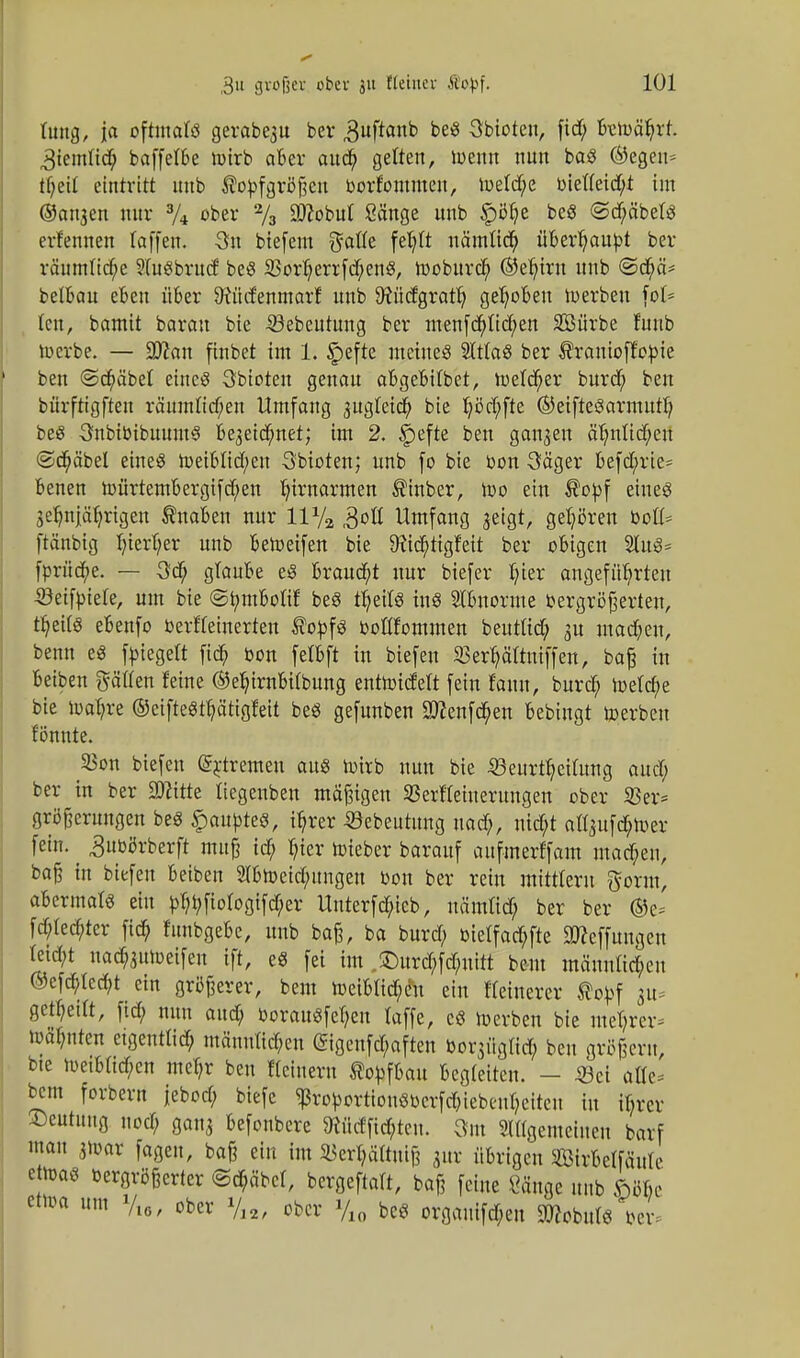 tung, ja oftmals gerabe3u bev ,3uftanb Abtöten, fid; bewährt. 3iemtid; baffelbe Wirb aber auch gelten, wenn nun baS (Segen-- tl)eit eintritt uub ßopfgräßen oorfommen, we(d;e oietteid;t im ©an^en nur 3/4 ober 2/3 Sflobut Sänge unb §bhe beS @d;äbetS erfennen laffen. 3n biefem Safte feljft nämlich überhaupt ber räumliche 9(uSbrud beS 33orherrfd;enS, woburcty ©efytrn unb <Sd;ä* beibau eben über 9iücfenmarf unb 9?ücfgrath gehoben werben fot* tcu, bamit barau bie -©ebcutung ber menfd;Itchen Sürbe fuub Werbe. — 9J?an finbet im 1. §efte meines 2lttaS ber ^ranioffopie ben ©Gräbel eines Sbioten genau abgebitbet, welcher burcf; ben bürftigften räumlichen Umfang 3ugteid; bie Ijöcfyfte ©eifteSarmurh beS SnbiOibuumS be3eid;net; im 2. |)efte ben ganzen ähnlichen ©dmbel eines Weiblid;en Sbioten; unb fo bie oon 3äger befd;rie= benen würtembergifd;en ^irnarmen ®inber, wo ein $opf eines 3 elfjährigen Knaben nur 11 y2 ,3oß Umfang jeigt, gehören Oott* ftänbig Ijierl;er unb beWeifen bie Dichtigkeit ber obigen 2luS= fprücbe. — 3cb~ glaube eS brauet nur biefer Ijter angeführten ©eifpiefe, um bie ©tymbofif beS theitS ins Abnorme oergröfjerten, ü)eUs ebenfo Oerfteinerten $oofS ooflfommen beuttid; 3U mad;en, beim es Riegelt fid; oon fclbft in biefen SBer^äftuiffen, ba£ in beiben gälten feine ®efnrnbitbung entwickelt fein Ulm, burd; Welche bie wahre ©cifteSthätigfeit beS gefunben Sftenfd/en bebingt Werben tonnte. S3on biefen (Sytrcmcn aus wirb nun bie 35eurtheitung aud; ber in ber SOZitte Itegenben mäßigen SJerttehterungcn ober 23er* gröfterungen beS Raupte«, ihrer öcbcutung nad;, nid;t afl$u[<$toer fein, ^uobrberft nuifj id; hier Wteber barauf aufmerffam mad;en, ba§ in biefen beiben 2tbWeid;ungen Don ber rein mittlem ftorm, abermals ein ^jiofogtfdher Unterfd;icb, uämtid; ber ber ®e* fd;ted;tcr fich funbgebe, unb baß, ba burd; oietfachfte ätteffungcn teid;t uach3uweifen ift, es fei im ,£)urd;fd;uitt beut männlichen ©cfchtccht ein größerer, bem Weiblid;<m ein fleinerer Äo^f 31t gethedt, fid; nun aud; oorauSfehen toffe, es Werben bie mehrer- wähnten etgenttid; männlichen @igcnfct;aften bo^üglid; ben großem, bie weibttd;cn mehr ben Keinem ®obfbau begteiten. - 33ci alle* beut forbern jebod; biefe $rofcortiouSbcrfd;iebc<nheiteu in if;rer Deutung uod; gan3 befoubere Wtrffid;teu. Sin Allgemeinen barf mau 3war fagen, baß ein im 2$erl;ältui!l gur übrigen Strbetfäute e was oergrößerter @chäbct, bergest, baß feine Sänge unb <nb> um yM/ ober y„, ober %0 beS orgauifd;en STOobufe Oer,