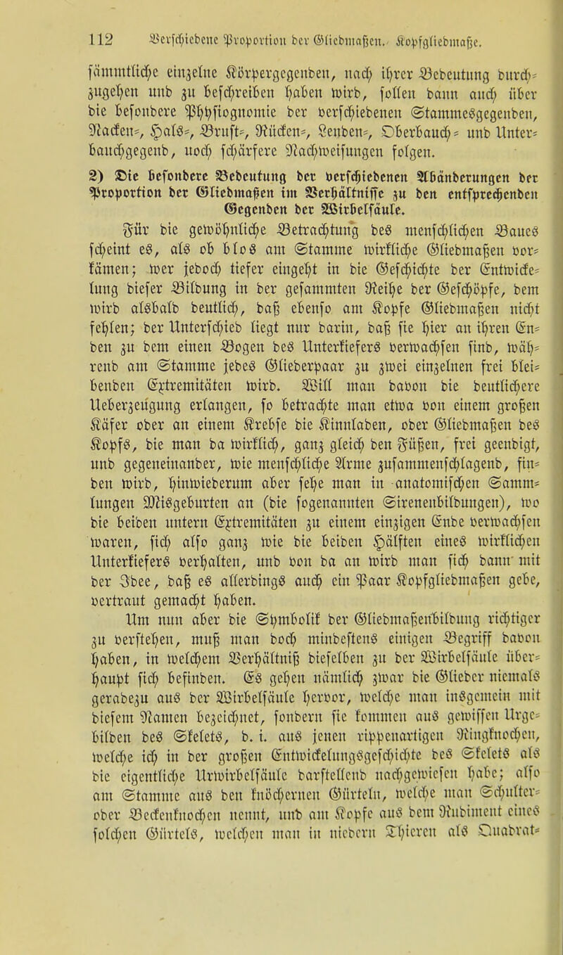 fämmtfid)e einzelne ®i3rpergcgenben, nad) tynx Bcbcutnng burty* 3itgel)cn unb 31t befd)reiben fyabeu wirb, fotten bann and; über bie befoubere Ißljbjiognomie ber betriebenen ©tammeSgegenbeu, ^atfen*, §ars=, Bruft~-, 9?üden=, Öenben*, Dberbaud)* unb Unter* baud)gegeub, nod; fdf;ärfere ^ad^v-eifungen folgen. 2) £te Befonbere SJcbcutung ber berfdjtebcnen 2I6änberungett ber «Proportion ber ©Itebmajjen int SSerbdTtntfTe $u ben entfyredjenbcn ©egenben ber SSirBelfäute. gür bie gert>öt)ntid^e Betrachtung be8 menfd)fid)en Baues fd)eint e8, als ob Mo3 am ©tainine hnrfttd)e ©ftebmafjeu bor- fämen; toer jeboct) tiefer eingebt in bie ®efd)id)te ber dnthnde* tung biefer Bttbung in ber gefamntten 9?eit)e ber ©efd)ö>fe, bent wirb alSbatb beuttid), baß ebenfo am ®opfe ©liebmaßen nidjt fer/Ien; ber Unterfd;ieb liegt nur bariu, baß fie t)ier au if/ren (Sn- ben 3U bem einen Bogen be8 UnterfieferS berft>ad)fen finb, roäb,= renb am ©ramme jebeS ©ü'eberpaar 31t jtoei einzelnen frei btei- benben ßrnremitäten toirb. Sifl man babon bie beutlid)ere Ueber3eügung erlangen, fo betrachte man etroa bon einem großen ®äfer ober au einem ®rebfe bie i?inntaben, ober ®tiebmafjen beS ®opf3, bie man ba hnrftid), gan^ gteid) ben ^ü^en, frei geenbigt, unb gegeneinanber, toie menfd;ftd)e Strme 3ufammenfd)tagenb, fin* beu tirirb, tjinimebemm aber fet)e man in anatomifd;en ©amm- tungen SDciSgeburten an (bie fogenannten ©ireneubilbungen), too bie beiben untern @j:tremitäten ju einem einzigen Grube bertuaebfen ir-aren, fid) alfo gan3 uüe bie beiben £)ätften eines uürfM;cn Uuterüeferö behalten, unb bon ba an hnrb man fid) bann mit ber 3bee, baß eS afterbingS and; ein ^3aar topfgiiebmafjen gebe, oertraut gemad)t traben. Um nun aber bie ©tymbotU: ber ©ttebmaßeubitbuug richtiger 3U berftefyen, muß man bod) minbeftenö einigen Begriff babon fyaben, in tve(d)em 23ert)äftnt^ biefetben 31t ber äöirbelfäulc über* fyaupt fid) befinben. Grs gel)en uämlid) $n>ar bie ©lieber meotafö gerabe3U aus ber SBirbelfäute fyerbor, roeld)e man iuSgcmcin mit biefem bauten be3ctd)net, fonbem fie fommcu aus gennffen Urgc bitben beö ©Metö, b. i. aus jenen neuartigen 9iiugfnod)en, ioe(d)e id) in ber großen @ntnncfetnng<Sgcfd)id)te beö ©fcletö aU bie etgentfirf;e Uruurbetfäuie barftefleub nad)gcnncfcn babc; alfo am (Stamme au« ben fniJd)ernen ©iirtetn, ttetd)e mau @d)ufter* ober Becfeufuod)cu nennt, unb am Wopfc au« beut Öhtbunent eines fotd;en ©ürtel«, röetdjen mau in niebern gieren als Quabrat-