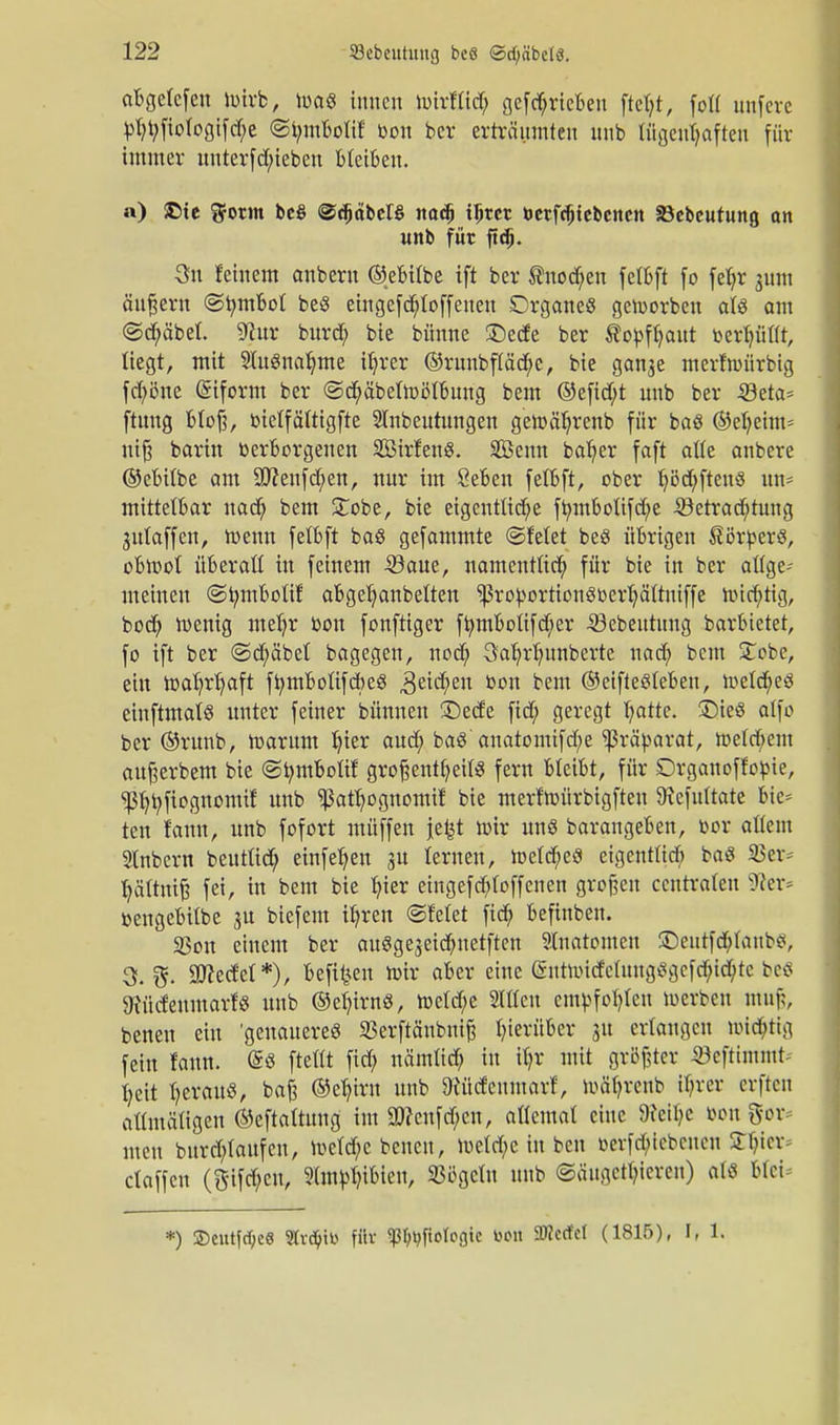 abgelcfen toirb, ioaS innen Umllid; getrieben fteljt, folf unfere bfyt;fiologifd;e ©innbolif' oon ber erträumten nnb tüacutjafteu für immer unterfd/ieben bleiben. a) £te $otm be§ ©djctbeB nadj tJjtcr betriebenen SSebeutung an unb für ftdj. 3n feinem anbern ©ebilbe ift ber ®nod;en felbft fo feljr jum ändern ©tymbol be8 emgefdf;toffeucn DrganeS getuorben ati am ©cfyäbel. üRur burdb, bie bünne £)ecfe ber ®obfl)aut berl)ül(t, liegt, mit SluSnaljme ifyrer ©runbfläcf/e, bie ganae merfnn'irbig fd?öne Griform ber ©cfyäbelioölbung bem ©efid;t unb ber 23eta= ftuug blof?, bielfältigfte SInbeutungen getbäfjrenb für baö ©efyeim* ntfj barin berborgenen Sßirfenö. äßenn bafyer faft alle anbere ©ebilbe am Sftenfdjjen, nur im öeben felbft, ober Ijödjfteuö un^ mittelbar uad? bem STobe, bie eigentliche ftnnbolifcfye ®etrad;tung julaffeu, ioenn fetbft ba§ gefammte ©feiet beö übrigen ßörbers, obmol überaß in feinem 23aue, namentlich für bie in ber allge- meinen ©tymboltf abgefjanbelten ^robortion6berI)ältniffe nncfytig, bod) toenig mefyr bon fonftiger ffymbotifdjier 53ebeutnng barbietet, fo ift ber ©d;äbel bagegen, nod> Öafyrlninberte nad; bem £obc, ein mafyrtyaft ftymbolifcbeS ,3eid;>en btm ©eifiesleben, n>elcf;eS einftmalS unter feiner bünnen £)ede fid; geregt fyatte. £)ieS alfo ber ©runb, toarum fuer aud; baö auatomifd;e ^ßräbarat, tt>eld;em aufeerbem bie ©tymbolif großenteils fern bleibt, für Drganoffobie, ^tyfiognomif unb Ißat^ognomif bie merfttnirbigfteu 9?efultate bie* ten fanu, unb fofort ntüffen je^t brir uns barangeben, cor allem 2lnbcrn beutlid; einfefjen ju lernen, ttelcf/eö eigentlich baö 23er= tjättmjj fei, in bem bie bjer eingefcb,(offenen grofjeu centraten §fter* bengebilbe 31t biefem ib,ren ©feiet fieb, befinben. 33ou einem ber aus gejeidni elften Inatomcn SDeittfdjlaubo, 3. 3ttedel*), befreit ioir aber eine @ntnndcluug$gefcbjd;tc betf 9Jücfeumarf§ unb ©ertrag, roeldje Slllen embfol)leu loerben muß, benen ein 'genaueres 23erftäubuife hierüber ju erlangen nüd)tig fein fann. <£« ftellt fid; nämlich in il)r mit größter 23cftuuint- fyeit heraus, baf$ ©cb,iru unb 9iüdenmarf, loäb,renb il)rer crftcit allmäligen ©eftaltung im 3J?cufd;cn, allemal eine Weibe bon gor* tttett bnrd;laufcu, meld)e benen, lueld;e in beu oerfd;tcbcncn STIjier* claffen (ftifd;en, ?tmbl)ibien, Sögeln unb (Säugetieren) öfe blei *) 3)cutfdf;e8 Stvc^ib für «ß^ftologic fcon 9J?ccfct (1815), I, 1.