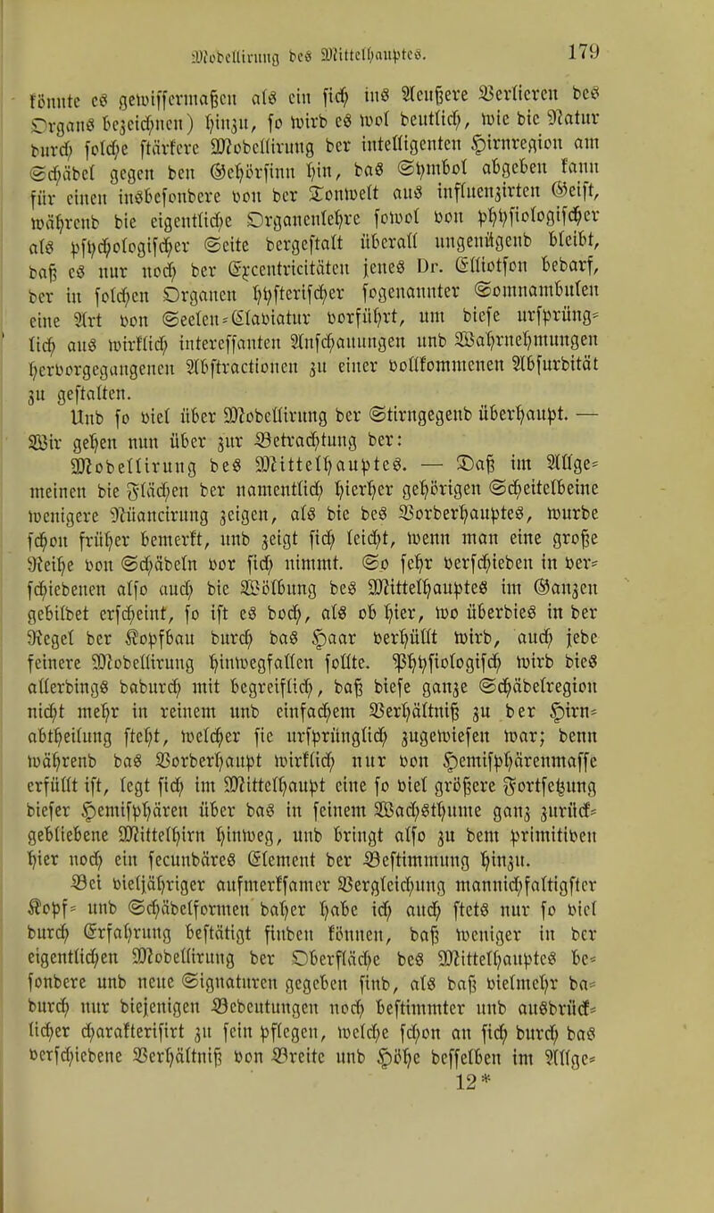 tonnte c« geiüiffcrinoßcn at« ein fid; in« 2leußere Vertieren bctf Organ« Bcjctc^nen) tyinju, fo toirb c« ri»l benttirf;, tute bie SRatur Mtvd; fotd;e ftärfere ÜHobcfltrmtg ber intelligenten £trnregton am <2d>äbcl gegen ben ©etjtfrfinu tun, ba8 ©bmbot abgeben fann für einen inäbefonbere toou ber ZonmÜ au3 inffoenjirten ©eift, wa^renb bie eigentliche Drganente^re fomol öon j>^fiofogtf($er att ^fi;cbotogifd;er ©eite bergeftalt überaß uugeuügenb bleibt, baß eö nur nod; ber ©rcentricitäteu jene« Dr. (Sttiotfon bebarf, ber in fotcf;cn Organen I?t;fterifd;er (©genannter Somnambulen eine 93Crt Don ©eelen^tabiatur borfüfyrt, um biefe urftorüng* tieb aus mirMd; intereffanten 2lnfd;auungen unb 2öaT?rneb,mmtgen fyerborgegungenen Stbftractionen 31t einer bollfommeuen Stbfurbität 3U geftatten. Unb (0 öiel über SDcobellirung ber ©tirngegeub übertäubt. — Söir ge^en nun über j'ur 33etrad;tuug ber: attobeUirung be$ ÜRittelljaupteS. — £)aß im Slttge* meinen bie gläd;en ber namentlich fyier^er gehörigen «Scheitelbeine menigere ^üancirung aeigen, ati bie beS SorberljaupteS, mürbe fd;on früher bemerft, unb jeigt fid; leitet, foenn man eine große SReilje bon @d;äbeln nor fid; nimmt. ©0 feljr tterfcbjeben in ber* febiebeuen alfo aud; bie SMbung beg 9ttittett;aubteS im ©angeu gebilbet erfc^eint, (0 ift eS boct), als ob hier, U)o überbieg in ber 9feget ber i?obfbau burd; baS §>aar ber^üöt wirb, aud; jebe feinere SDtobellirung tnnmegfaflen follte. ^^fiologifd; ftürb bieg alferbingS baburd; mit begreiflid;, baß biefe gange @d)äbetregiou niebt me^r in reinem unb einfachem 33erl)ältniß 3U ber §>irn- abtf)ei(ung ftcf;t, melier fie urfbrünglid; jugemiefen mar; benu mätyrenb baS Sßorber^ait^t mirflid; nur bon £>emifbl;ärenmaffe erfüllt ift, legt fid; im Sfltttefljaubt eine fo biet größere $ortfe£ung biefer £emtftot)ciren über baS in feinem SBad;8tt)ume gang gurücf* gebliebene Sßittefln'rn tuntveg, unb bringt alfo 3U bem brimittbeu ^ter nod; ein fecunbäreö (Clement ber iöeftimmung tjingu. 33ct btetiät)riger aufmerffamer 23ergleid;ung mannid;falttgftcr $obf= unb ©d;äbetformen batyer t;abe id; aud; ftetö nur fo biet burd; (5rfal;rung beftätigt finben f'önuen, baß meniger tu ber eigentüd;en SOfobelliruug ber Oberfläche be8 SDlittelljauptc« bc< fonbere unb neue (Signaturen gegeben ftnb, als baß bietmefyr ba= burd; nur biejenigen iöcbeutungen nod; beftimmter unb au§brüd> ttd;er d;arafterifirt 31t fein Pflegen, n>eld;e fd;on an fid; burd; ba$ berfdnebene 2?crb,ättniß bon ©reite unb §öfye beffelben im 9Ufge= 12*