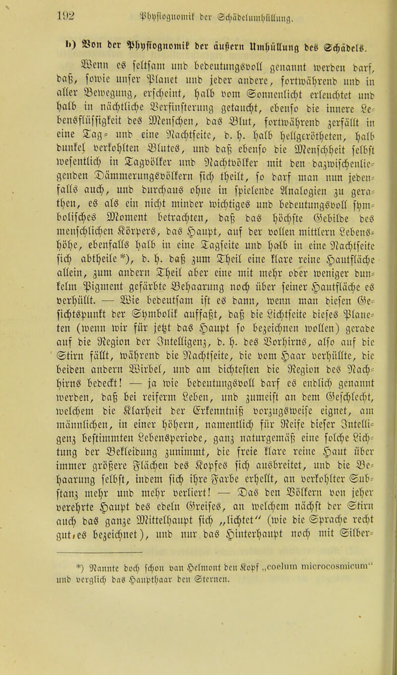 11)2 sp^ftognomif bei SipbefamtyMimg. l») Sott bcr ^ttftoöttottttf bot äußern Uinlntffuttg bc§ @cf)äbelg. SÖenn cg fettfam unb bebeutunggbott genannt toerbeu barf, baß, fotoie unfer stattet nnb jeber anbere, form>ät;renb unb in aller «Belegung, erfd;ciut, b>Ib bom ©onnentid;* er(eud;ret unb I;atb in näd;tlid;e 33erfiufteruug Qttantyt, ebeufo bie innere 8e* benöffüfftgfett beS 9)?enfd;en, baö <ÖIut, fcrtiüä^renb gcrfäHt in eine £ag= unb eine 5Tiacf;tfeitc, b. i). Ijalh fyettgerl^eteu, tjalb bunfet berfopen 23Iutcö, unb baß ebenfo bie äJienfd;fyeit fetbft iuefentlid; in Sagbölfer unb 9?ad;tbölf'er mit ben bagroifd;en!ic- geuben ©ämmerunggbötfern ftd; ityeitt, fo barf man nun jebeu- fattS aud>, unb burd;auö o^ne in fpictenbe Analogien 3U gera= u)eu, eg aU ein nid;t minber tt>id;iigeg unb bebeutunggbott ft;m= bottfd;e£ Moment betrauten, baß bag ^öd;fte ©ebtlbe beö meufd;ttd;ett tör^erS, baö §mupt, auf ber boßen mittlem Sebent Ijöfye, efcenfattö t;att> in eine £agfeite unb Ija-Ib in eine 9?ad;ifeitc fid; ableite *)/ b. t;. baß pm £b,eil eine ftare reine §autf(äd;e allein, jum anbern Zljzil aber eine mit mefyr ober weniger bun* feint Pigment gefärbte -23et)aaruug nod; über feiner §>autftäd;e eS toerpftt. — SÖ3ie bebeutfam ift eö bann, Wenn man biefen ®c= fic^tst-untt ber ©tymbolif auffaßt, baß bie Öid;tfeite biefeS $(anc= ten (n>enn nür für je£t baö Qaupt fo be3eid;nen tootten) gerabe auf bie Legion ber Önteüigenj, b. t). beö 23orI;irng, atfo auf bie ©tirn fällt, iüä^renb bie 9?ad;tfeite, bie bom §aar berfyüftte, bic beibeu anbern SBirbet, unb am bid;teften bie Legion beS Waty- IjintS bebedt! — ja rote bebeutungöboß barf eö enblid; genannt werben, baß bei reiferm Cebeu, unb 3umeift an bem ©efd;tcd>t, n>etd;em bie ^tar^eit ber Qrrfenntniß boi^uggtueifc eignet, am männlichen, in einer fyßfyern, namenttid) für Dieife biefer Sntetti- gen3 bestimmten Sebenö^eriobe, gan$ naturgemäß eine fo!d;e 8id;^ tung ber -SSeHeibung juntmmt, bie freie Kare reine §>aut über immer größere gläd;en beö $opfeg fid; ausbreitet, unb bie 33e- Paarung felbft, iubem fid; iT;re garbe cv^cTIt, an bcrfofyltcr @uB* ftan^ metjr unb meT;r berlicrt! — £>aS ben SSötfcvn beu jcfycv üerefyrte §au|)t beö ebeln ©reife«, au n)etd;em näd;ft ber «Stirn aud; ba8 ganse 2flittetyaupt fid; „tieftet (tote bic <Spratf>c red;t gut»e« be3eid;net), unb unr.baö §intcr(;aupt nod; mit ©i(bcr= *) kannte botf; frf;on toan £>cInioitt ben Äo^f „coelum microcosmicum unb ücicjtid) ba$ .§aii)>tf>aav ben ©ternen.