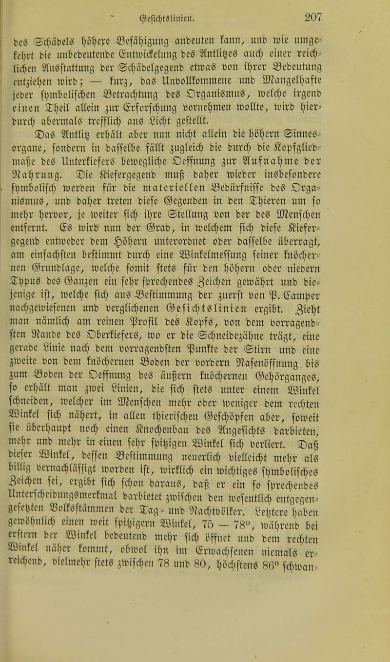 beS Sd;äbelö Ijßljere 53cfäf;tgmtij aubcutctt fann, unb luie umge* fcbrt bic unbebeutenbe ßntwideümg bcg 9lnttt^eö attcf; einer reicfi> lidtett ?Cuöftcttung ber <5d;äbe(gegenb etwa« bon tfyrer ©ebeutuug entstehen wirb; — fuvj, baö Unbottfommene unb Mangelhafte jeber fbmboü'fd;en -2}etrad;tung beä DrgamßmuS, weM;c irgenb einen 2T;eit allein gur <£rforfd;ung bornefymen Wotfte, wirb fyier* burd; abermals treffüd; au8 8id;t geftettt. £)aö 5(utitij ertjält aber nnn ntd;t aftein bie fyötyern ©inne^ Organe, fonbern in baffetbe fäfft jugteid; bie burdf; bie ®obfgfteb- maße be$ ItuterfieferS bewegüd;e Deffnung jur Slufnatyme ber 9tal?rung. SDte $iefergegenb mufj bafyer Wteber inßbefonbere ft;mboüfrf; werben für bie materiellen 33ebürfniffe beS Drga* niSmuS, unb ba(;er treten biefe ©egenben in ben gieren um fo nteljr Ijerbor, je weiter fid; it;re «Stellung bon ber beS 9ttenfd;en entfernt. Grs wirb nun ber ©rab, in Wetdjem fiel; biefe tiefer- gegenb entWeber bem ^pö^ern unterorbnet ober baffetbe überragt, am einfad;ftcu beftimmt burd; eine SBinfetmeffung feiner fnöd;er~ neu ©runblage, We(d;e fomit ftetö für ben fjöfyern ober ntebern ZtypuS beö ®an,$en ein feljr fbredjenbeS 3eid;cn gewährt unb bie* jenige ift, wetd)e fid; au8 iöeftimmung ber juerft bon gamber nad;geWiefenen unb bergtid;enen ©efid;tgnnien ergibt, ^tefjt man nämttd) am reinen Profit beS $obf§, bon bem borragenb^ ften Sfanbe beß DberfieferS, wo er bie ©dmeibe^aljue trägt, eine gcrabe Sinie nad; bem borragenbften fünfte ber ©ttrn unb eine gweite bon bem fnöd>ernen 33oben ber borbern ^afeutfffmtng. bis 3itm «oben ber Deffnung be§ äußern fnöd;ernen ©cfyörgangeß, fo erfjäft mau jwei Sinien, bie fid; ftetß unter einem äBinfel fdmeiben, Welver im 3ttenfd;en meljr ober Weniger bem red)tcn SßinM fid; nähert, in aßen tfnmfd/en ©efd)öbfen aber, foweit fie überhaupt nod; einen fnod;enbau beS 2Ingefid)tg barbieten, me^r unb mefyr in einen fefyr fbtfcigen SBinM fid; berlicrt. £)af? biefer SBinfel, beffen «öeftimmung neuerlid; btetteid;t meT;r als billig bernacb/läfftgt Werben ift, wirfüd; ein wid;tigeß fbmboIifd;c$ 3etd;en fei, ergibt fid; fcfyon barauß, baß er ein fo fbrecT;eubeß ltnterfd;eibungßmerfmat barbietet swifd;eu ben Wcfenttid; entgegen gefegten SBotfßftämmen ber £ag = unb 9?ad;tbMfcr. ?e^tcre T;nbcn gcwölndid; einen weit fbifctgera Fintel, 75 - 78°, w%cub bei erftern ber Sßinfel bebeuteub mef;r fid; öffnet unb bem rcd;tcu SKmfel näf;cr fomntt, ohwl \l)n im @rwad;feucn uicmarß er* reid;cnb, bietmetyr ftetß $Wifd;eu 78 unb 80, t;M;ften$ 86° \&m\u