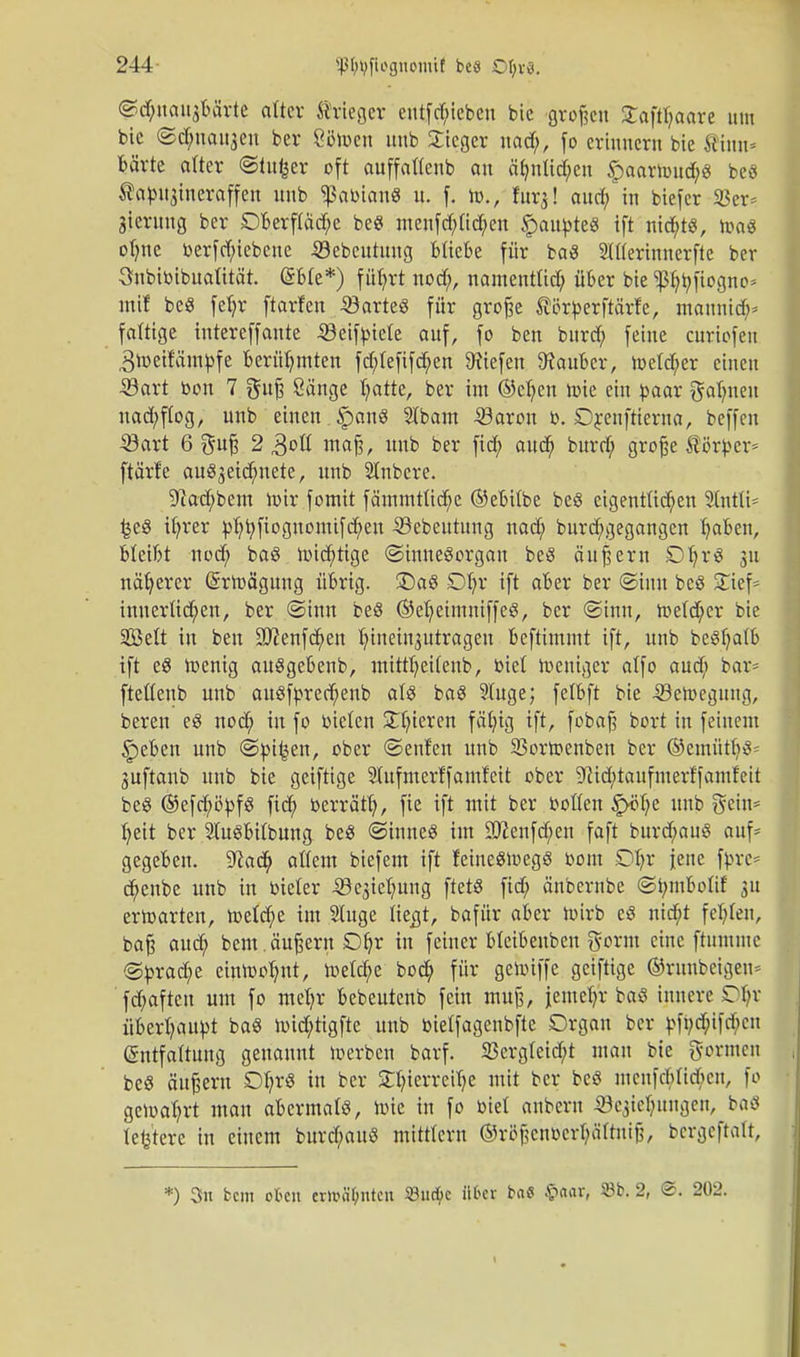 ©d&noujba'rte alter ftrleger entfd;iebcn bic großen Saftfjoore um bic ©dmai^eu ber Öötoen unb Stieger nad;, fo erinnern bie Sinn* bärte efter ©tufeer oft auffattenb an ctynlid&en §aartoud;g beö ^otou^ineroffen unb Dobian« u. f. Id., fur^! aud; in biefer 33er= gtermig ber £)berftäd;e beö menfd;tid;en §oupte« ift nid&t«, toaS ofync berfd;iebene iöebentung bliebe für baS Sttterinnerfte ber 3nbibibuaütät. (Sbte*) f üfyrt nod;, namentlich, über bie p^ftogno» mit be8 fetjr ftorfen ,3öarte« für grofje ^örberftärfe, mannid;* faltige intereffaute SBeifbtete auf, fo ben bnrd; feine curiofen ,3toeifämbfe berühmten fd;lefifd;en liefen Zauber, toe(d;cr einen Sart bon 7 gujj Sänge trotte, ber im ©etjen tote ein paar Halmen uad;ftog, unb einen §anö 5ibam 33aron b. Drenftierna, beffen ©ort 6 $uf? 2 3ofl mafj, unb ber fid; aud; burd; große Äörbev ftärte au^eidntete, unb Slnbcre. Sftacfybem toir fomit fämmtftcfye (SebUbe beö eigentlichen Stntti- £e8 ttjrer ptjtyfioguontifdjen Sebeutung nad; burcfygegangen fyaben, bleibt nod; baö toidjtige (Sinnesorgan beS äußern DtjrS 31t näherer (Srtoögung übrig. £)aS Dljr ift aber ber @imt bcö Stief* innerlichen, ber (Sinn beS ©eljetmniffeg, ber (Sinn, toetd;er bie Seit in ben !3J?enfd;en hineinjutrageu beftimmt ift, unb beSljatb ift e$ toenig auSgebenb, mittljeifenb, biet toeniger alfo aud; bar= fteltenb unb au8fbred;enb als baS 9tuge; fetbft bie -SSetoegung, bereu e§ nod; in fo bieten gieren fäfyig ift, fobaj? bort in feinem §eben unb ©bi^en, ober (Senfen unb 93ortoenben ber ®emüd;3= Suftanb unb bie geiftige 2Iufmerffamfeit ober ^id;taufmerffamfeit beS ®efd;öbfS fid; berrätt), fie ift mit ber botten ^ö(;e unb geiu* fyeit ber StuSbitbung beS (Sinnes im 2ttenfd;en faft burd;auS auf* gegeben. S^ad; altem biefem ift feineStoegS bom £)I;r jene fbre* d;enbe unb in bieter .Q^ietmng ftetö fid; änbernbe (Sbmbolif 31t ertoarten, toeld;e im 5luge tieejt, bafür aber toirb cS nid;t festen, ba§ aud; bent. äufsern SDfyr in feiner Meibenben gorm eine ftummc <Sbrad;e eintoo^nt, toetcfye bod; für getoiffe geiftige ©runbeigeu* fd;afteu um fo mel;r bebeuteub fein muß, iemefyr baS innere Ot;r übertäubt baS toicfyttgfte unb bietfagenbfte Organ ber bfi;d;ifd;cn Entfaltung genannt toerben barf. S3crgteid;t man bie gönnen bcö äußern £%S in ber £(?ierreüje mit ber beö menfddicbcu, fo getoafjrt man abermals, toie in fo biet anbern ^ieljungen, baö teuere in einem burd;auS mitttern ©rtff?cnbcrl;äftnij?, bcrgcftalt, *) 3n bem okn crixnil;ntcn 33uck über bae $<wr, ©b. 2, ©. 202.