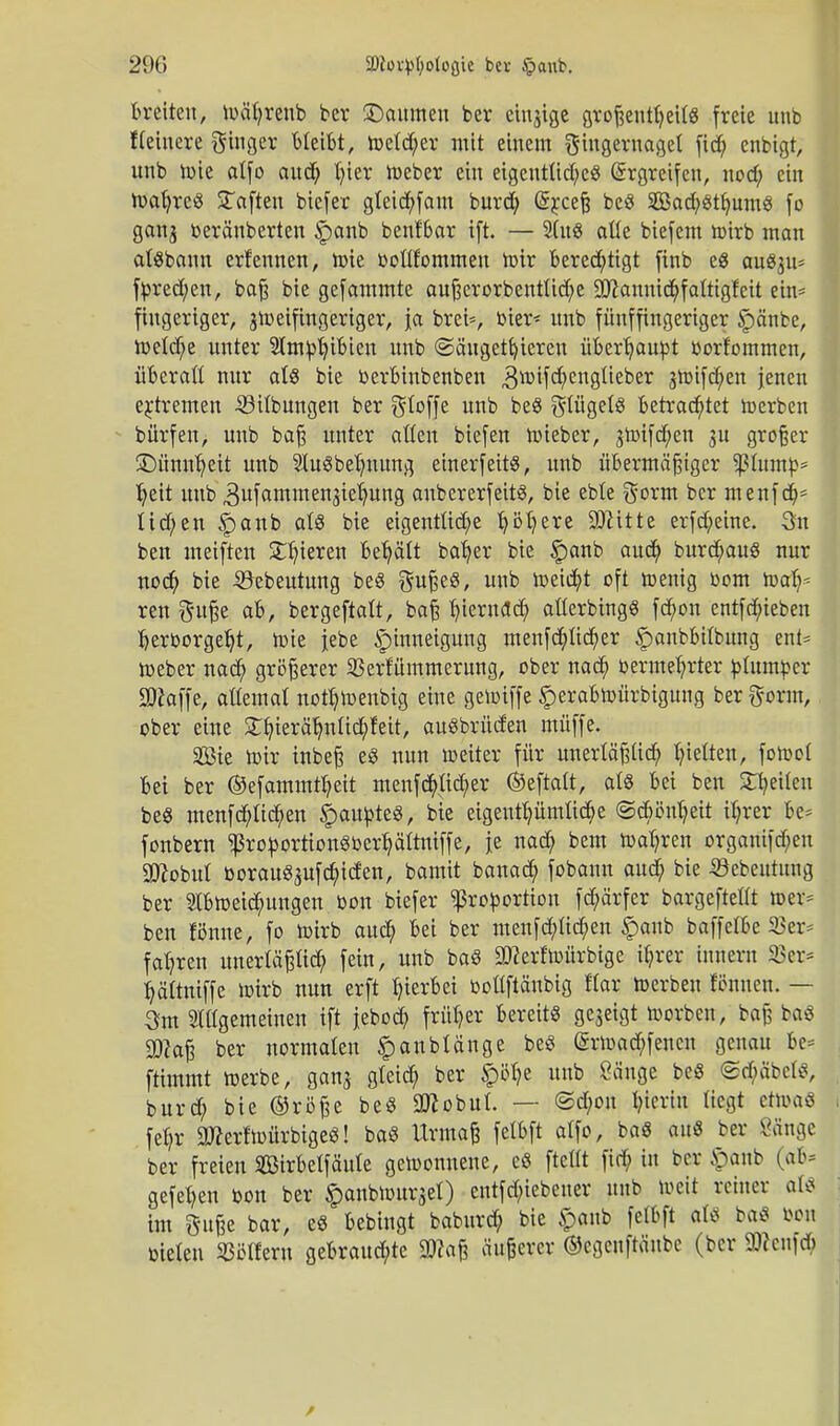 äftovpfyoloßie bei- £>aub. breiten, toctyrenb ber ©oumen ber einige großenteils freie unb fleiuere giuger bleibt, toeld)er mit einem Fingernagel fid) enbigt, unb toie alfo aud) luer toeber ein eigentliche« Ergreifen, nod; ein toal)re« Saften biefer gleichfam burd) (üsrceß be« 2Bad?«thum« fo ganj beränberteu £anb benfbar i(t. — 2(u« alle biefem toirb man atSbann erlernten, toie bollfommen toir berechtigt ftnb e« auSju* ftored;en, baß bie gefammte außerorbentlid)e 9Jiannid)falttgfeit ein* fingeriger, jtoeifingeriger, ja brei*, bier< unb fünffingeriger Spänbe, toeld)e unter Sltn^iBteir unb (Säugetieren überhaupt borfommen, überall nur al« bie berbinbenben 3mifcf)englieber 3toifd)en jenen extremen -23ilbungen ber Stoffe unb be« Flügels betrachtet toerben bürfen, unb baß unter allen biefen toieber, gtoifd;en $u großer •Dünnheit unb 21u«behnung einerfeit«, unb übermäßiger sßluntb* heit unb 3ufammenjtehung anbererfeit«, bie eble Form ber menfd)* lid)en §>anb al« bie eigentliche höhere üKtttte erfd)eine. 3n ben meiften SDjieren behält baher bie §anb aud; burdmu« nur nod) bie 5kbeutung be« Fuße«, unb toeicht oft menig 00m toafy ren Fuße ab, bergeftalt, baß fymxafy allerbtng« fct)on entfdueben hervorgeht, toie jebe ipinneigung menfehlicher ^anbbilbung ent= toeber nach größerer 23erfümmerung, ober nach bermehrter plumper Sftaffe, allemal notb>enbig eine getoiffe Sperabtoürbiguug ber Form, ober eine Styeräljnlid&fett, au«brücfen muffe. Sßie mir inbeß e« nun toeiter für unerläßlich hielten, fotool bei ber ©efammtbeit menfd)lid;er ©eftalt, al« bei ben feilen be« menfehlichen Raupte«, bie eigenthümlid)e ©cbönheit ihrer be* fonbern $robortion«berhältniffe, je nach bem magren organifd;en 9ttobul borau«aufd;iden, bamit banad; fobann aud) bie 33ebeutung ber 2lbtoeichungen bon biefer Proportion fDörfer bargeftellt »er* ben fönne, fo mirb auch Sei ber menfehlichen §anb baffelbe 23er* fahren unerläßlich fein, unb ba« äfterf'toürbige ihrer iunern 23er* hältniffe mirb nun erft hierbei bollftänbig flar toerben ftfnnen. — 3m 2tllgemeinen ift jebod? früher bereit« gezeigt toorben, baß ba« ÜKaj? ber normalen £anblänge be« (£rtoad;fencn genau be* ftimmt toerbe, ganj gleich ber §itye unb Sänge be« Stf;äbcl«, burd; bie ®röße be« Oflobul. — ©d;on hierin liegt ettoa« 1 fel?r 9Jkrftoürbige«! ba« Urmaß felbft alfo, ba« au« ber Sänge ber freien SBirbelfäule getoonnene, e« ftellt fid; tu ber ipanb (ab» gefehen bon ber ^anbtouqel) entfd;iebeuer unb toeit reiner al« im F»ße bar, e« bebingt baburd? bie §anb felbft al« ba« bou bieten 23ölfem gebrauchte 9)?aß äußerer ©cgeuftänbe (ber SWcnfdt)