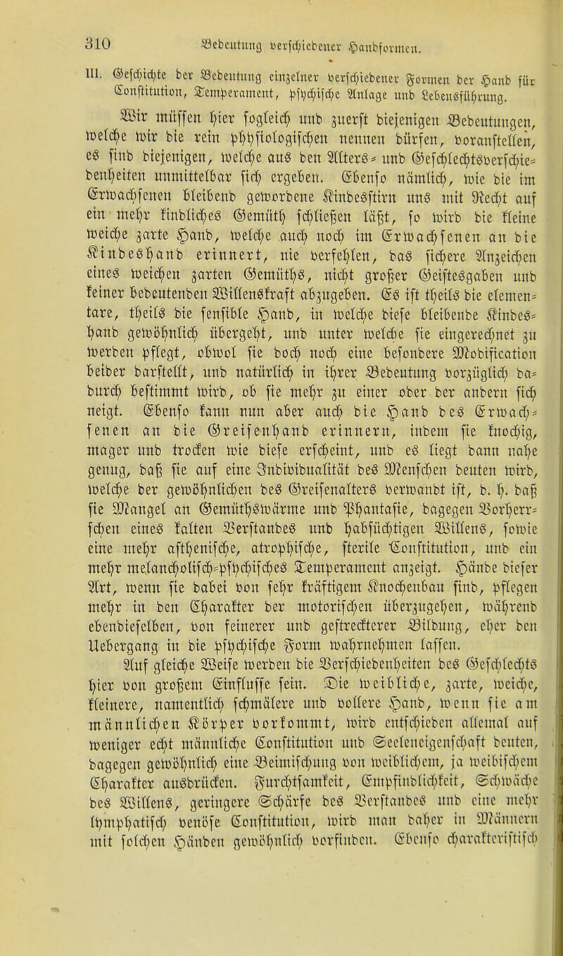 Uli ©e[cf;td;te ber Sebeutung cinjeluer »ergebener gönnen ber $anb für Souftttution, £emfeerament, toftc$if<$e Anlage unb 2eben«ftt6runß. Sir müffen fyier fogfeid; unb guerft biejenigeu 33ebeutungen, toetd;e toir bie rein pt)b,fio(ogifd)en nennen bürfen, fcoraufteilen, e« finb biejeuigen, toeld;e au« ben Sitter« * unb ©efdrtecfytgoerfdn^ beizeiten unmittelbar (tri; ergeben. (Sbenfo nämlidj, tote bie im @rtoad>fenen bteibenb getoorbene SinbeSftirn uns mit 9?cd;t auf ein mefyr finbüc&e« ©emütb, fd^Iiefeen tä^t, fo toirb bie Keine toeid;e garte £anb, toeld;e auefy nod; im (Srtoacbfenen an bie ^inbeetyanb erinnert, nie berfefylen, ba« fixere SIngeicben eine« toetefen garten ©emütf)«, niebt großer ©eifte«gaben unb feiner bebeutenben SBiflenSfraft abzugeben. @« ift tl)etl« bie elemen* tare, tfyeil« bie fenfible §anb, in toelcfye biefe blei6enbe ®inbe«= fyanb getoöfyntid; übergebt, unb unter toeldie fie eingeregnet gu toerben pflegt, ebtool fie bod; noefy eine befonbere SJftobificatiou beiber barftettt, unb natürlich in ifyrer S3ebeutung borgügtid; ba* burd; beftimmt toirb, üb fie mefjr gu einer ober ber anbern ftd; neigt. (Sbenfo fanu nun aber aucf> bie f)anb be« Grrtoad;* fenen au bie ®reifenb,anb erinnern, inbem fie fnodng, mager unb troden toie biefe erfcfyetnt, unb e« liegt bann nafye genug, baß fie auf eine Qnbibibttalität be« 9J?enfd;en beuten toirb, toeldjje ber getoöljmlid?en be« ©reifenalter« bertoanbt ift, b. I;. baf? fie 3J?anget an ©emütl)«toärme unb ^autafie, bagegen 3?or^err- fd)eu eine« falten 33erftanbe« unb b,abfüd>tigen Sitten«, fotoie eine meljr aftfyenifcf)e, atro^ifc^e, fterile ^ouftitution, unb ein mel)r metand;otifd^pftyd;ifdje« Temperament angeigt. f)änbe biefer 2Irt, toenn fie babei bon fel)r fräftigem $nod;enbau finb, pflegen meb,r in ben Sfjarafter ber ntotorifd;en übergugeljen, toäfyrenb ebeubiefelbeu, bon feinerer unb geftred'tcrer -SSilbung, cl)er ben Uebergang in bie pft)d;ifd;c gorm toafyrnebjncn laffen. Stuf gleite Seife toerben bie SBerfcbiebeufyeiten bc« ©efd;Ied;t« fyter bon großem Smfluffe fein, SDie tociblid;e, garte, tocid;e, f(einere, namentlid; fd?mälere unb bollere Spaub, toenn fie am männlid;en Körper borfontmt, toirb entfdueben allemal auf toeniger ed;t männliche (Sonftitutton unb ©eclenctgenfdiaft beuten, bagegen getoitfntlid; eine ißeimifdmug bon tociblid;cm, ja toeibifdicm @b,araf'tcr au«brüden. gurd;tfamfctt, Gnupfinblidrf'cit, <2d>toäde be« Sitten«, geringere ©d;ärfe bc« 23crftanbc« unb eine mobr Itympfyatifd) benöfe ßonftttutiou, toirb mau bafycr in 3Mnner« mit foId)cn •pänbeu gemolmlid) borfiubcu. (ibenfo d;araftcriftifd>