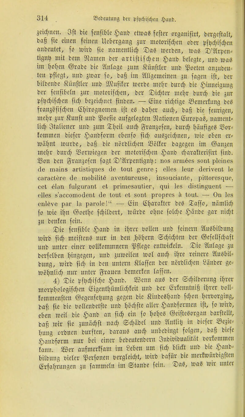 3cid;ucu. Oft bie fenftble £anb ettoaS [efter organtfirt, bergeftatt, bafe fie einen feinen Uebergang jur motorifd;en ober pfr,d;ifd;en anbeutet, fo loirb fie namenttid; £)aS werben, n>a« £)'2Ir£en= tignr; mit bem tarnen ber artiftifd;en £aub belegte, unb toaö im t;ot;en ®rabe bie Stutage ^um tünfder unb Poeten anjubeu= teu pflegt, unb atoar fo, baß im ungemeinen 31t fogen ift, ber bitbenbe ®ünftter unb SJcufifer toerbe met;r burd; bie Hinneigung ber feuftbetn jur motorifd;en, ber SDicr)ter mel;r burd; bie gur pfi;d;ifd;en fid; Be^eid/uct finben. — @ine richtige -Semerfung beS frangöfifd^n (Sfytrognomen ift e8 bafyer aud;, baß bie feurigen, metjr gur tunft unb ^oefie aufgelegten Nationen Europas, nament* lieb, 3taUener unb jum £t;eU aud; grangofen, burd; tjäufigeß 33or* fommen biefer §>anbform ebenfo fid; au^eidjmen, loie oben er* toät;nt iDitrbe, baß bie nörbtid;en SSölfer bagegen im ©angen meb,r burd; 23ortoiegen ber motorifd;en §anb d;ara!teriftrt finb. 5ßon ben granjofen fagt 5D'2tr^enttgnr;: nos armees sont pleines de mains artistiques de tout genre 5 elles Jeur derivent le caractere de mobilite aventureuse, insouciante, pittoresque, cet elan fulgurant et primesautier, qui les distinguent — elles s'accomodent de lout et sont propres ä tout. — On les enleve par la parole! — (Sin teljarafter be3 £affo, näintid; fo roie iljn @oetb)e fdjülbert, roürbe ot;ue fotcfye £änbe gar utd;t ju benfen fein. 3Me fenfibte §anb in itjrer botten unb feinern StuSbitbung loirb fid; meiftenS nur in ben ftMjzTii ©d;id;ten ber ©efeflfd;aft unb unter einer boltfommnern Pflege enttoidetn. £)ie Slnlage 31t berfetben hingegen, unb 3Uloeiten loci aud; il;re reinere Stuöbit* bung, loirb fid; in ben untern Staffen ber nörbfid;en Sänber ge= roöb/nü'd; nur unter grauen bemerten laffeu. 4) Sie ^fi;d;ifd;e £anb. Senn aus ber ©d;irberung ibjer mor^otogifd;en (5igentb,ümlid;feit unb ber Erfenntniß it;rer bofl* rommenften ©egenfe^ung gegen bie ßiubcSr/anb fcb,on tjerborging, baß fie bie bottenbetfte unb b/öd;fte alter £aubformen ift, fo loirb, eben weit bie §anb an fid; ein fo f/ot;e§ ©etfteSorgan barfteüt, baß ir-ir fie sunäd;ft nad; <5d;äbet unb 3ttttft1s in biefer «cgie* f;uug orbuen burften, barauö aud; uubcbiugt folgen, baß btefe «panbform nur bei einer bebeutenbern Oubibibuatität oorfommcu faun. Ser aufmerffam im Seben um fid; btitft unb bie £anb* bitbuug bieter ^3erfoneu bergteid;t, loirb bafür bie merfioürbigfteu Erfahrungen ju fammetn im ©taube fein, £>aS, tt>a« loir unter