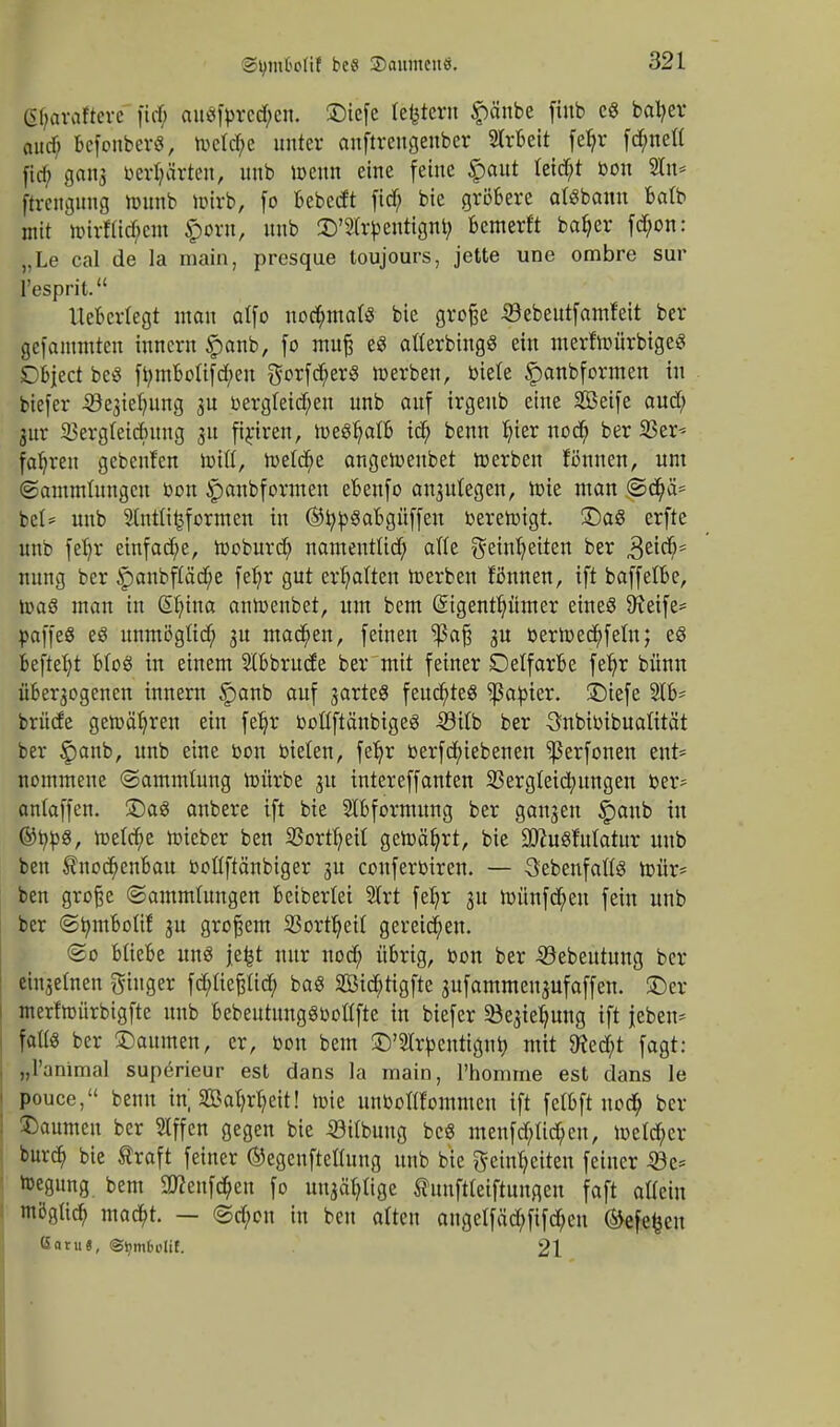 StymMif beS SDaumeuö. lihavafterc fid; auSfbrcd;em SDiefe ledern ^)änbe fiub eS batyer and) befonberS, toeldje unter anftreugeuber SIrbeit fetyr [cfynett ganj betörten, unb »enn eine feine £aut leidet bon Sin* firengung »unb »irb, fo bebedt fid; bie gröbere atsbanu batb mit »irftid;em $'o«t, unb OTrbentignb, bemerft bafjer fd;on: „Le cal de Ia inain, presque toujours, jette une ombre sur l'esprit. Uebcrtegt man aifo nochmals bie große Sebeutfamfeit ber gefammteu inncrn £anb, fo mufj es aflerbingS ein merf»ürbigeS £)bject beS fbmbotifd;en gorfcfyerS »erben, biete Spanbformen in biefer -S^ietmng 3U bergteid;en unb auf irgenb eine SBeife aud; 3ur SBergteidntng 31t firjren, »eStjatb id; benn tjier nod> ber 23er-- fabjen gebenfcn »iß, »etcfye ange»enbet »erben fönnen, um (Sammlungen Don £anbformen ebenfo anjutegen, »ie man <Sd;ä= bei* unb Stntü^formen in ©tybSabgüffen bere»igt. £)aS erfte unb fefyr einfache, »oburdj namentüd; alte geinljeiten ber &\<$* nung ber £anbftäd>e fet)r gut erhalten »erben fimnen, ift baffelbe, »aS man in (ÜHnna an»enbet, um bem (üngenttjümer eines SReife- paffeS eö unmögltd; 3U machen, feinen ^aß 3U ber»ed)fem; eS beftefyt MoS in einem Stbbrude ber mit feiner Detfarbe fet)r bünn über3ogenen innern §anb auf jarteö feuchtes datier, SDiefe 2lb- brüde ge»ätjren ein fetjr boftftänbigeS -33itb ber Snbibibuatität ber §anb, unb eine bon bieten, fetjr berfd;iebenen ^erfonen ent- nommene (Sammlung »ürbc 31t intereffanten Sßergleidmngen ber- antaffen. £)as anbere ift bie Stbformung ber gansen §aub in ©tybS, »e(d)e »ieber ben SSortfyetf ge»ät)rt, bie 3ttuSfutatur unb ben $nocb>nbau bottftänbiger 3U conferbiren. — 3'ebenfatfS »ür= ben große (Sammlungen beibertei Strt fel)r 3U »ünfdjen fein unb ber ©bmbotif 3U großem Sßortfyett gereichen. (So bliebe uns je^t nur nod; übrig, bon ber 33ebeutung ber eisernen Ringer fcpeßüd; baS 2Bid)tigfte gufamraenjufoffcn. ©er merf»ürbigfte unb bebeutungSbotlfte in biefer 23e3iefyung ift jeben* fatts ber Baumen, er, bon bem £)'2trbentignb. mit 9fed;t fagt: „l'animal superieur est dans la main, l'homme est dans le pouce, benn in; 2Bafy$eit! »ie unboflfommen ift fetbft nod; ber Baumen ber SIffen gegen bie 23itbuug bcS menfd;tid;eu, »etd;er burd; bie traft feiner ©egenftettung unb bie Sehweiten feiner Sbz* »egung bem SWenföen fo unjctyltge tunftteiftungen foft atteiu möglid; mad&t. — <Sd;cn in ben alten augelfäd;fifd;en ®efefcen ßatu«, ©ijm&olif. 21