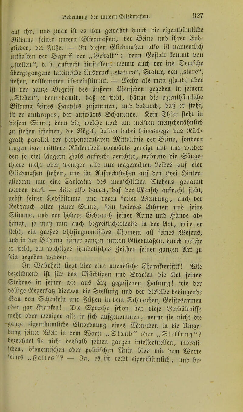 auf if;r, unb jtoor ift e« ihm gclr>äf?rt burcr) bie eigentümliche ©Hbung [einer untern ©tiebmaßen, ber Steine unb ihrer @nb* gHcber, ber ftüße. — 3u biefen ©tiebmaßen olfo ift namentlich entsaften ber begriff ber „©eftatt; benn ©eftalt fommt bon „ftetten, b. I;. aufrecht ^infteffenj womit auch ber in« 5>utfcf;e übergegangene tateinifche 2(uöbrucf „statura, (Statur, bon „störe, fielen, bottfommen übereinftimmt. — ÜRefyr at« man glaubt aber ift ber gan$e begriff be« äußern 9)?enfcr)ett gegeben in feinem „(Steden, bemrbamit, beiß er ftetjt, hängt bie eigentümliche .©Übung feine« Raubte« jttfammen, unb baburef), baß er ftefyt, ift er anlhropos, ber auftoärt« ©cf;aiteube. ®ein ütt)ier ftetjt in biefem ©imte; benn bte, n>elcf;e nod) am meiften menfehenähnlich gn ftetjen frf;einen, bie 33öget, Ratten babei feine«tt>eg« ba« SKücf* grath barattet ber berbenbteutären üfttttetttnie ber 33eine, fonbern tragen ba« mittlere 9?üc£'enthetl bormärt« geneigt unb nur lieber ben fo biet längern §at« aufrecht gerichtet, mä'hrenb bie ©äuge* tfnere mehr ober weniger ade nur wagerechten öeibe« auf bier ©tiebmaßen |M)en, unb it)r 2lufrecf;tfter)en auf ben gmei Jptnter- güebern nur eine Saricatur be« menfcfyticfyen ©tet)en« genannt werben barf. — 2Bie atfo babon,~baß ber Sftenfcfy aufrecht ftet)t, nebft feiner tobfbitbung unb bereu freier SBenbung, auef) ber ©ebraudj) alter feiner «Sinne, fein freiere« Sternen unb feine ©ttmme, unb ber Ij'öljzxt ©ebraud; feiner Sirme unb §änbe ab* b,ängt, fo muß nun auch begretfttdfc)ertoetfe in ber Strt, wie er ftetjt, ein große« b^bfiognomifef/e« Moment all feine« Söefen«, unb in ber 23itbung feiner ganjen untern ©tiebmaßen, buref; lueldtpe er ftdjt, ein wichtige« fr/inboiifdf;e« Reichen feiner ganaen SCrt an fein gegeben werben. 3n Sahrtjeit liegt hier eine unenbtiche Styarafteriftif! Bte bejetdjnenb ift für ben «Wältigen unb ©torfen bie 2Irt feine« ©tehen« in feiner wie au« gegoffeneu Gattung! wie ber böüige @egenfa£ Ijierbon bie ©tettung unb ber biefelbe bebiugeube 33au bon ©chenfetn unb pßen in bem ©d;Wachen, ®eifte«armen pber gar trauten! &ie ©brache fcb>n hat biefe SBer^äftniffe mehr ober weniger at(e in fid; aufgenommen; nennt fie nicht bie -ganje eigenthümliche ©iuorbnung eine« aKenfd&en in bie Umge* bung feiner SGöctt in bem SBorte „©taub ober „©tettung? bejeichnet fie nicht be«hatb feinen ganzen intettectuetten, morälü frf;eu, öfonontifd)cn ober boütifchen 9?utn bto« mit bem SBortc feine« „ftatte«? — 3a, e« ift recht eigentümlich unb &e*