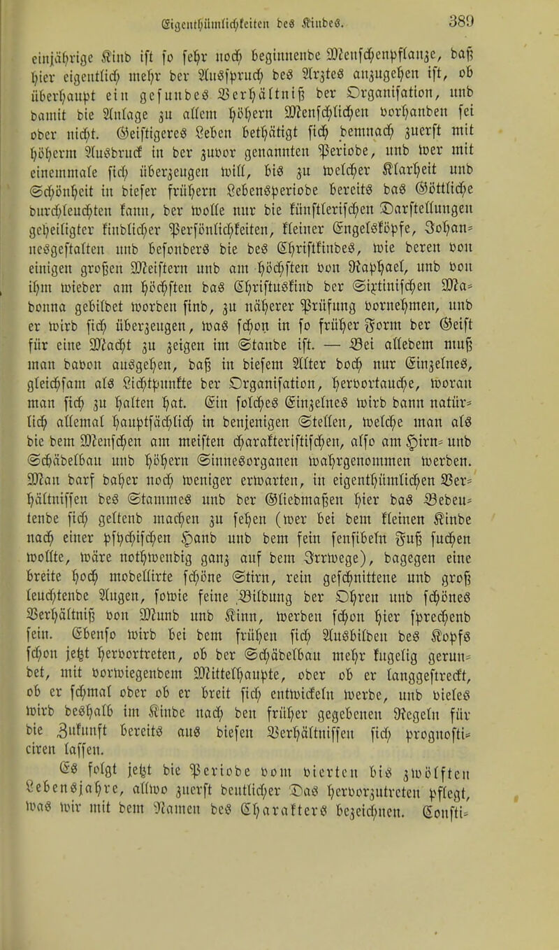 ßicjciit()Ü!!iürf;feite!t beö tiubeö. einjährige fltnb ift fo fe^r nodf; begiunenbe 9tteufd;enbftauze, baf? l;icv etgentfiö? metyr bcr SCu«|>rud^ be« Slr^te« anzugeben ift, ob überhaupt ein gcfuube« 23erbättniß ber Drganifation, unb batnit bie Slntage 5« attetn Ijötjern $?enfd;üd;eu borfyanbeu fei ober md)l ®eiftigerc« öebeu Betätigt fid; bentuad; suerft mit f;o(;crm SfoSbrudf in bcr zuoor genannten ^eriobe, unb toer mit einemmate fiel; überzeugen Witt, bi« zu toetcfyer fltarljett unb ©d;önfyeit iu btefer frühem Seben«beriobe bereit« ba« ®ßttlid;e burd)teucbteu fann, ber toofle nur bie fünftterifd;en SDarftetfongen gezeitigter ftubltcf;er ^erfönfiebfeiteu, Heiner ©ngefsföpfe, 3ot;an= neögeftatten unb befonber« bie be« (^riftf'iube«, tote beren bou einigen großen äfteiftern unb out Ijö'djften bou 9Jabljaet, unb bou itmt toieber am lüften ba« EljrtftitSftab ber ©iränifcfyen 9tta* bonna gebübet toorben firtb, 31t näherer Prüfung bornefymen, unb er toirb ftdf; überzeugen, Iba« febon in fo früher $orm ber ©eift für eine 2ftad;t su geigen im ©taube ift. — Sei attebem muß man babou auögeljen, baß in biefem SIfter bod> nur Grinzelne«, gteid;fam at« öidjtbunfte ber Drganifation, I)erbortaud;e, tooran man fid; 3U galten l)at. dm fo(d;e« Einzelne« toirb bann natür* tid; attemal I;aubtfäd;tid; in benjenigen ©teilen, toetcfye mau al& bie bem üftenfcfyen am meiften djmrafteri ftif d;eu, alfo am §irn* unb ©djäbetbatt unb Ijötjern (Sinnesorganen wahrgenommen toerbeu. Sttan barf bafyer uod; toeniger ertoarten, in eigentümlichen 23er= ljättniffen be« ©tantme« unb ber ©üebmaßen ^ier ba« Sebeu^ tenbe fid; gettenb machen zn fetjen (toer bei bem f(einen $inbe nad; einer ^ftje^ifd^en §anb unb bem fein fenfibem $uß fud;en toottte, toäre notfjtoenbig ganz auf ^em 3rrtoege), bagegen eine breite fyod; mobeüirte fd;öne ©tirn, rein gefcfyntttene unb groß teud;tenbe Sütgen, fotoie feine ;iöitbung ber Dljren unb fcfyöneß ißerpttniß bon aftunb unb Sinn, toerbeu fd;on Jjier fbrechcnb fein. Gsbenfo toirb bei bem frühen fid; 2lu«bitbeu be« Sobf« fd;on jefct B,erbortreten, ob ber ©d;äbetbatt mefjr fitgefig geruu- bet, mit bortoiegenbem SOfittethaubte, ober ob er langgeftretft, ob er fd;mal ober ob er breit fid; enttoidetn toerbe, unb biete« toirb beSfyatb im Stabe nad; ben früher gegebenen 9?ege(n für bie 3üfuuft bereit« au« biefen SBcr^ättntffcn fid; broguofti- ciren laffen. <S« folgt jefet bie ^criobe bout bierten bi« jtoötften £eben«jaf;re, atitoo juetft bcnttid;er £a« ^erborzutreteu pflegt, toa« toir mit bem Tanten be« Styarafterö bezeid;neu. ßonftU