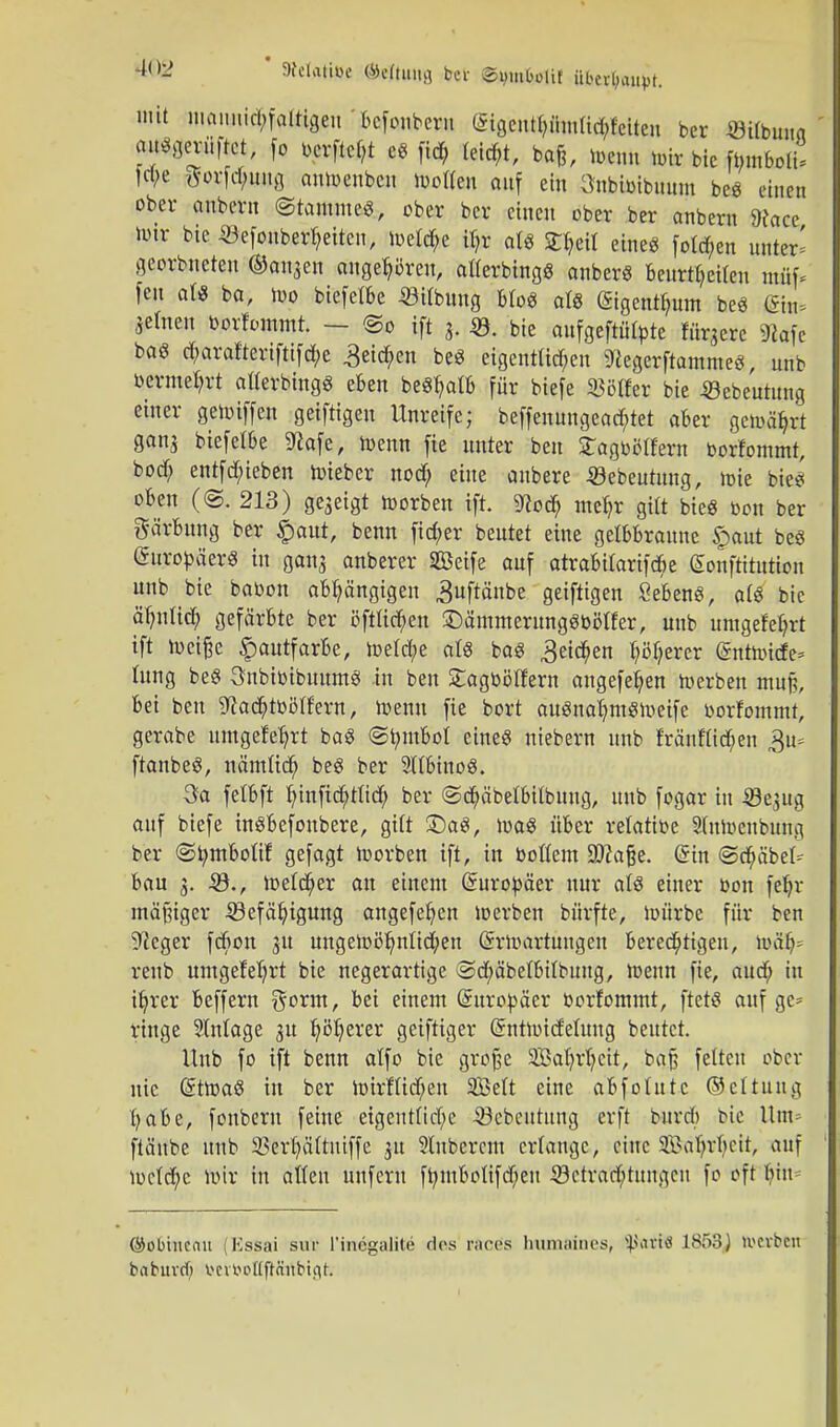 mit maunid;falUgeu bcfonbcru (*igeutb,ümUd;feiten ber ÖUbuna au^öerüftct, [o berftcfjt es fid, feiert, bafe, menn tote bic fbmboti! febe gorfcbuug antoenben luotfeu auf ein 3nbibibuum beS einen ober anbevn (Stamme«, ober ber einen ober ber onbern Dcacc nur bie ©efouberfyeiten, toetd;e iljr als Zfcil eine« folgen unter' georbneteu ©otiäcn angehören, atterbingS anberS Beurteilen ntüf* fen als ba, too biefelbe «Übung btoS als ßigentfutm beS (Sin* .jetnen borfommt. - ©o ift j, «. bie anfgcftätptc fixere 9kfe baS d;arafteriftifd;e 3eid;en beS eigentlichen SttegerftammeS, unb bermefyrt atterbingS eben beSfyatb für biefe Softer bie «ebeutung einer getoiffen geiftigen Unreife; beffenungeaebtet aber gemährt ganj biefelbe 9?afe, toenn fie unter beu Sagbblfern borfommt, bod) entfd;ieben toieber nod; eine anbere -öebeutang, uüe biet oben (<§. 213) gegeigt toorben ift. 9?ocb meb,r gilt bieg bon ber Färbung ber £aut, benn fid;er beutet eine gelbbraune £aut beS (SuropäerS in gang anberer SBeife auf atrabifarifebe gonftitutton unb bk babon abhängigen 3uftänbe geiftigen geben«, als bie äfynlicb gefärbte ber öftfid&en £)ämmerungSböffer, unb umgefebrt ift toeifce Hautfarbe, toetd;e als baS ^eteben höherer (äntmide* hing beS SnbtoibmtmS in ben Sagböllern angefeb,en toerben ntu§, bei ben sftacbtbcUfern, toenn fie bort auSnaljmStoeife borfommt, gerabe umgefebjt baS ©tym&ol eines niebern unb fränflidben ftanbeS, nämücb, beS ber SltbinoS. 3a felbft f/infiebtfid) ber @d&äbelbtlbung, unb fogar in 39e$ng auf biefe inSbefoubere, gUt £)aS, toaS über relatibe 3lntoenbung ber ©tymboUf gefagt toorben ift, in boftem SDZaße. @üt <Sd;äbet- bau 3. 33., toefcfyer au einem Europäer nur als einer bon fetyr mäßiger -Söefäfjigung angefeb.cn toerben bürfte, toürbc für ben ^eger febon 31t ungemöJjntid&en ßrrtoartungen berechtigen, luäh renb umgefefyrt bie negerartige @d)äbetbilbung, toenn fie, aud; in tfyrer beffern gorm, bei einem (Europäer borfommt, ftetS auf ge- ringe Einlage 31t fyötjerer geiftiger Grnttoidetung beutet. Unb fo ift benn otfo bie grofje SBafyrfjcit, baj fetten ober nie GüttoaS in ber toirflicfyen 2Mt eine abfotutc ©ettung t;abe, foubern feine eigenrttebe 23cbcutung erft burd) bie Um« ftänbe unb S&fetpttniffe 31t Slnbcrem erlange, eine Safyrbcit, auf toctebe mir in atten unfern fbmbottfd;en Söetra'cftnngen fo oft liim ©obinenu (Essai sur l'inegalite des racös hiumaints, Spatifl 1858J werben babuvd) fcertoollft&ttbigfc