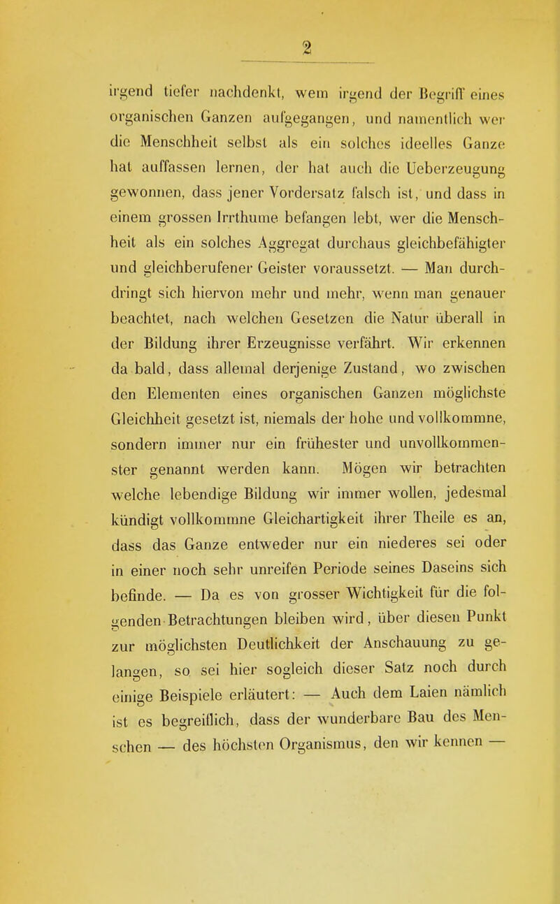 irgend tiefer nachdenkt, wem irgend der Begrifl eines organischen Ganzen aufgegangen, und namentlich wei- die Menschheit selbst als ein solches ideelles Ganze hat auffassen lernen, der hat auch die Ueberzeu^un gewonnen, dass jener Vordersatz falsch ist, und dass in einem grossen Irrthume befangen lebt, wer die Mensch- heit als ein solches Aggregat durchaus gleichbefähigter und gleichberufener Geister voraussetzt. — Man durch- dringt sich hiervon mehr und mehr, wenn man genauer beachtet, nach welchen Gesetzen die Natur überall in der Bildung ihrer Erzeugnisse verfährt. Wir erkennen da bald, dass allemal derjenige Zustand, wo zwischen den Elementen eines organischen Ganzen möglichste Gleichheit gesetzt ist, niemals der hohe und vollkommne, sondern immer nur ein frühester und unvollkommen- ster genannt werden kann. Mögen wir betrachten welche lebendige Bildung wir immer wollen, jedesmal kündigt vollkommne Gleichartigkeit ihrer Theile es an, dass das Ganze entweder nur ein niederes sei oder in einer noch sehr unreifen Periode seines Daseins sich befinde. — Da es von grosser Wichtigkeit für die fol- genden Betrachtungen bleiben wird, über diesen Punkt zur möglichsten Deutlichkeit der Anschauung zu ge- langen, so sei hier sogleich dieser Satz noch durch einige Beispiele erläutert: — Auch dem Laien nämlich ist es begreiflich, dass der wunderbare Bau des Men- sehen — des höchst(>n Organismus, den wir kennen —