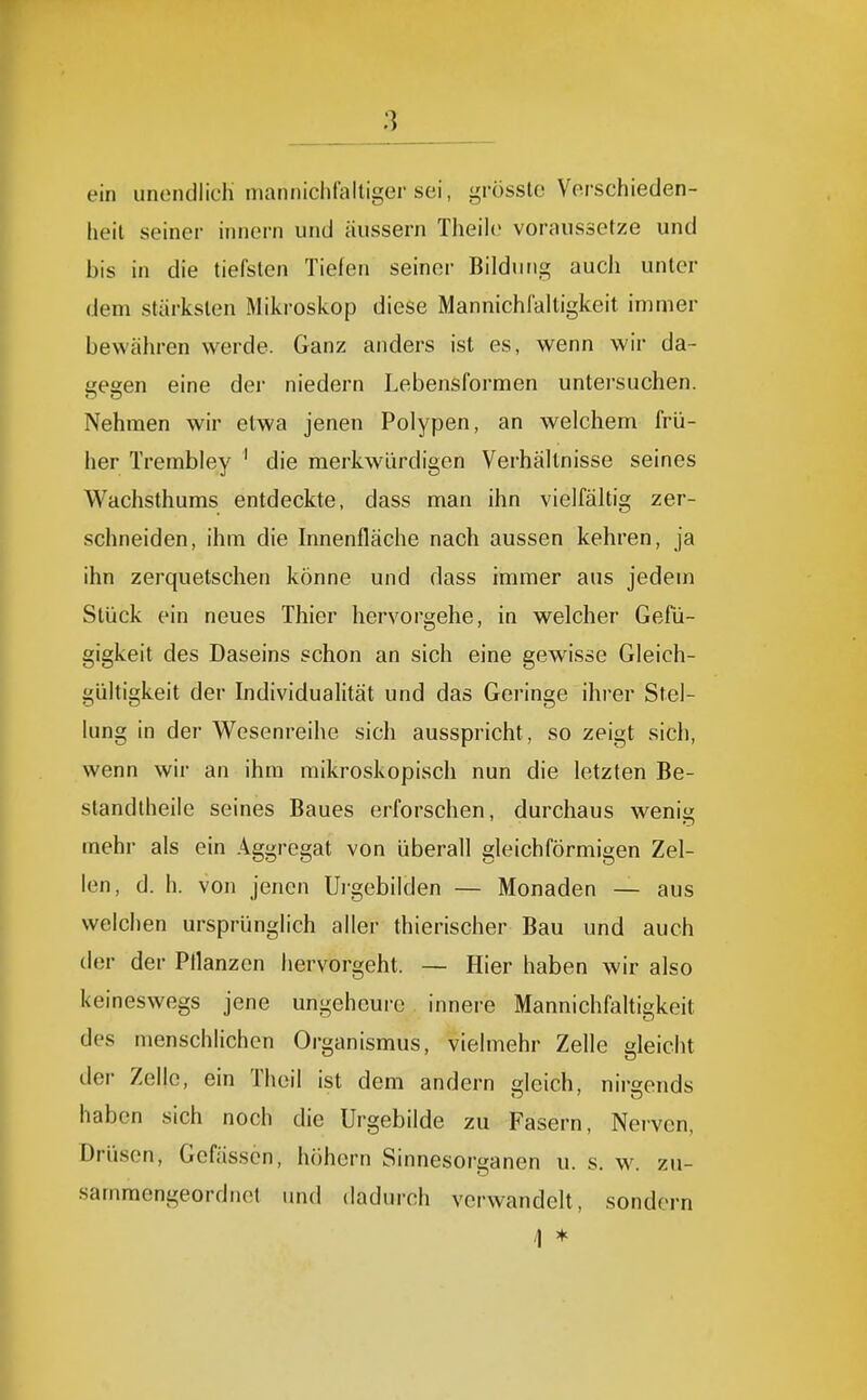 ein unendlich iiiannichlalliger sei, grössle Verschieden- heit seiner innern und äussern Theile voraussetze und bis in die tiefsten Tiefen seiner Bildung auch unter dem stärksten Mikroskop diese Mannichfalligkeit immer bewähren werde. Ganz anders ist es, wenn wir da- gegen eine der niedern Lebensformen untersuchen. Nehmen wir etwa jenen Polypen, an welchem frü- her Trembley ' die merkwürdigen Verhältnisse seines Wachsthums entdeckte, dass man ihn vielfältig zer- schneiden, ihm die Innenfläche nach aussen kehren, ja ihn zerquetschen könne und dass immer aus jedem Stück ein neues Thier hervorgehe, in welcher Gefü- gigkeit des Daseins schon an sich eine gewisse Gleich- gültigkeit der Individualität und das Geringe ihrer Stel- lung in der Wesenreihe sich ausspricht, so zeigt sich, wenn wir an ihm mikroskopisch nun die letzten Be- standtheiie seines Baues erforschen, durchaus wenig mehr als ein Aggregat von überall gleichförmigen Zel- len, d. h. von jenen Urgebilden — Monaden — aus welchen ursprünglich aller thierischer Bau und auch der der Ptlanzcn hervorgeht. — Hier haben wir also keineswegs jene ungeheure innere Mannichfaltigkeit des menschlichen Organismus, vielmehr Zelle gleicht der Zelic, ein Theil ist dem andern gleich, nirgends haben sich noch die Urgebilde zu Fasern, Nerven, Drüsen, Gefässen, höhern Sinnesorganen u. s. w. zu- sammengeordiict und dadurch verwandelt, sondern /) *