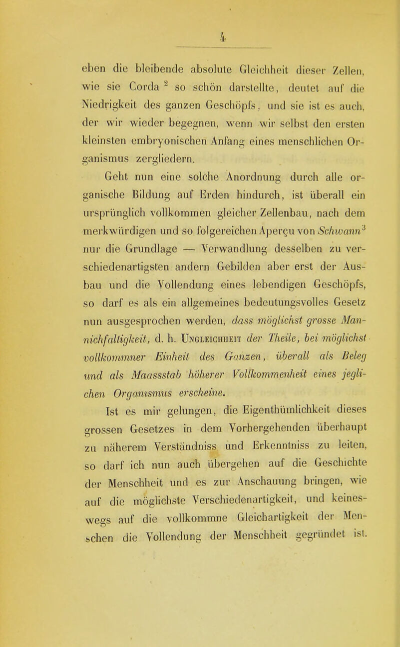 eben die bleibende absolute Gloicliheit dieser Zellen, wie sie Corda - so schön darstellte, deutet auf die Niedrigkeit des ganzen Geschöpfs, und sie ist es auch, der wir wieder begegnen, wenn wir selbst den ersten kleinsten embryonischen Anfang eines menschlichen Or- ganismus zergliedern. Geht nun eine solche Anordnung durch alle or- ganische Bildung auf Erden hindurch, ist überall ein ursprünglich vollkommen gleicher Zellenbau, nach dem mei'kwürdigen und so folgereichen Apergu von ^c/iiüa?m^ nur die Grundlage — Verwandlung desselben zu ver- schiedenartigsten andern Gebilden aber erst der Aus- bau und die Vollendung eines lebendigen Geschöpfs, so darf es als ein allgemeines bedeutungsvolles Gesetz nun ausgesprochen werden, dass möglichst grosse Man- nichfaltigkeü, d. h. Ungleichheit der Theile, hei möglichst vollkommner Einheil des Ganzen, überall als Beleg und als Maassstab höherer Vollkommenheit eines jegli- chen Organismus erscheine. Ist es mir gelungen, die Eigenthüralichkeit dieses grossen Gesetzes in dem Vorhergehenden überhaupt zu näherem Verständniss und Erkenntniss zu leiten, so darf ich nun auch übergehen auf die Geschichte der Menschheit und es zur Anschauung bringen, wie auf die möglichste Verschiedenartigkeit, und keines- wegs auf die vollkommne Gleichartigkeit der Men- schen die Vollendung der Menschheit gegründet ist.