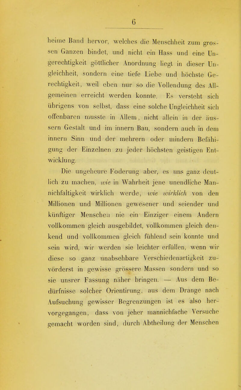 heiiiie Hand hervor, welches die Menschheit zum gros- sen Ganzen bindet, und nicht ein Hass und eine Un- gerechtigkeit göttlicher Anordnung liegt in dieser Un- gleichheit, sondern eine tiefe Liebe und höchste Ge- rechtigkeit, weil eben nur so die Vollendung des All- gemeinen erreicht werden konnte. Es versteht sich übrigens von selbst, dass eine solche Ungleichheit sich offenbaren musste in Allem, nicht allein in der äus- sern Gestalt und im innern Bau, sondern auch in dem innern Sinn und der mehrern oder mindern Befähi- gung der Einzelnen zu jeder höchsten geistigen Ent- wicklung. Die uniüeheure Federung aber, es uns i^anz deut- lieh zu machen, loie in Wahrheit jene unendliche Man- nichfaltigkeit wirklich werde, xüie wirklich von den MilHonen und Millionen gewesener und seiender und künftiger Menschen nie ein Einziger einem Andern vollkommen gleich ausgebildet, vollkommen gleich den- kend und vollkommen gleich fühlend sein konnte und sein wird, wir werden sie leichter erfüllen, wenn wir diese so . ganz unabsehbare Verschiedenartigkeit zu- vörderst in gewisse grössere Massen sondern und so sie unsrer Fassung näher bringen. — Aus dem Be- dürfnisse solcher Orientirung, aus dem Drange nach Aufsuchung gewisser Begrenzungen ist es also her- vorgegangen, dass von jeher mannichfache Versuche gemacht worden sind, durch Abtheilung der Menschen