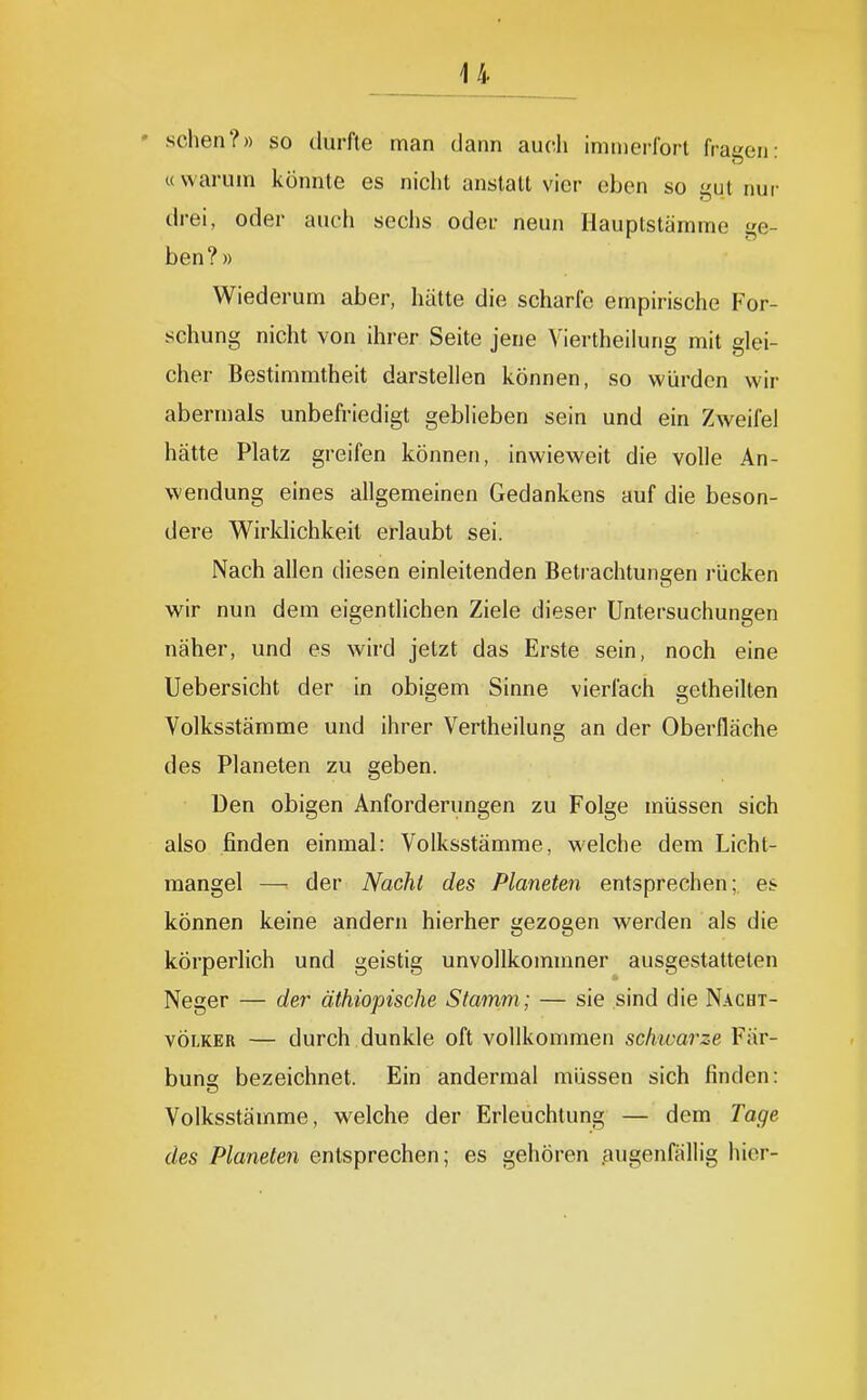 u • sehen?» so durfte man dann auch imnierlort fragen- «warum könnte es nicht anstatt vier eben so gut nur drei, oder auch sechs oder neun Hauptstämme ge- ben?» Wiederum aber, hätte die scharfe empirische For- schung nicht von ihrer Seite jene Viertheiiurig mit glei- cher Bestimmtheit darstellen können, so würden wir abermals unbefriedigt geblieben sein und ein Zweifel hätte Platz greifen können, inwieweit die volle An- wendung eines allgemeinen Gedankens auf die beson- dere Wirklichkeit erlaubt sei. Nach allen diesen einleitenden Betrachtungen rücken wir nun dem eigentlichen Ziele dieser Untersuchungen näher, und es wird jetzt das Erste sein, noch eine Uebersicht der in obigem Sinne vierfach getheilten Volksstämme und ihrer Vertheilung an der Oberfläche des Planeten zu geben. Den obigen Anforderungen zu Folge müssen sich also finden einmal: Volksstämme, welche dem Licht- mangel — der Nacht des Planeten entsprechen; es können keine andern hierher gezogen werden als die körperlich und geistig unvollkommner ausgestatteten Neger — der äthiopische Stamm; — sie sind die Nacht- völker — durch dunkle oft vollkommen schivarze Fär- bung bezeichnet. Ein andermal müssen sich finden: Volksstämrae, welche der Erleuchtung — dem Tage des Planeten entsprechen; es gehören ^uigenfällig hier-