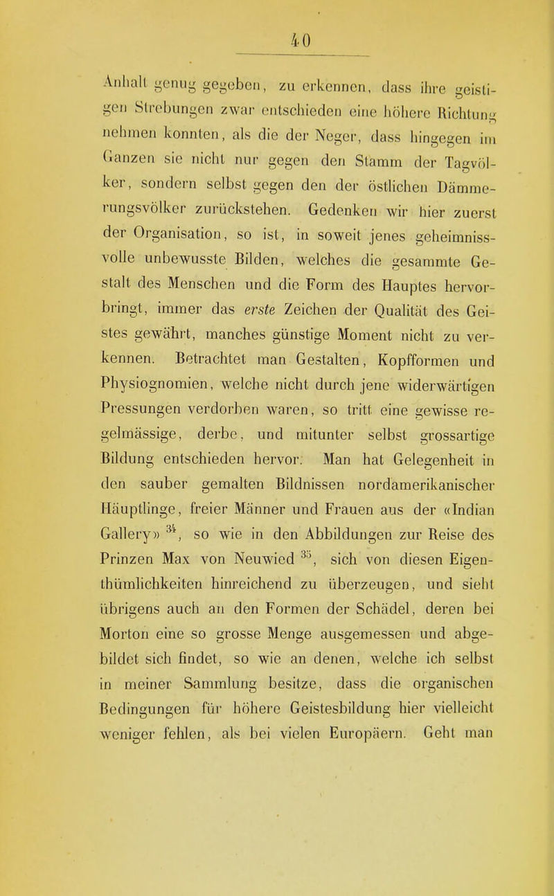 Anhalt genug gegeben, zu erkennen, dass ihre geisti- gen Slrebungen zwar (Mitschieden eine liöhere Richtung nehmen konnten, als die der Neger, dass hingegen im (lanzen sie nicht nur gegen den Stamm der Tagvöi- ker, sondern selbst gegen den der östlichen Dämrae- rungsvölker zurückstehen. Gedenken wir hier zuerst der Organisation, so ist, in soweit jenes gelieimniss- volle unbewusste Bilden, welches die gesammte Ge- stalt des Menschen und die Form des Hauptes hervor- bringt, immer das erste Zeichen der Qualität des Gei- stes gewährt, manches günstige Moment nicht zu ver- kennen. Betrachtet man Gestalten, Kopfformen und Physiognomien, welche nicht durch jene widerwärtigen Pressungen verdorben waren, so tritt eine gewisse re- gelmässige, derbe, und mitunter selbst grossartige Bildung entschieden hervor. Man hat Gelegenheit in den sauber gemalten Bildnissen nordamerikanischer Häuptlinge, freier Männer und Frauen aus der «Indian Gallery» so wie in den Abbildungen zur Reise des Prinzen Max von Neuwied sich von diesen Eigen- thümhchkeiten hinreichend zu überzeugen, und sieht übrigens auch an den Formen der Schädel, deren bei Morton eine so grosse Menge ausgemessen und abge- bildet sich findet, so wie an denen, welche ich selbst in meiner Sammlung besitze, dass die organischen Bedingungen für höhere Geistesbildung hier vielleicht weniger fehlen, als bei vielen Europäern. Gehl man