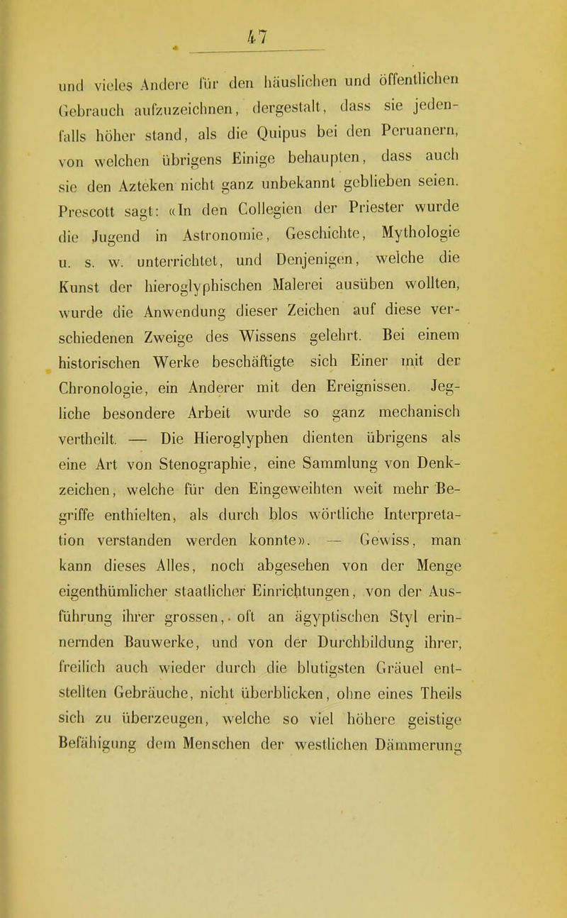 in « und vieles Andere l'lir den Imusliclion und öffentlichen Gebrauch aufzuzeichnen, dergestalt, dass sie jeden- falls höher stand, als die Quipus bei den Peruanern, von welchen übrigens Einige behaupten, dass auch sie den Azteken nicht ganz unbekannt geblieben seien. Prescott sagt: «In den Collcgien der Priester wurde die Jui'end in Astronomie, Geschichte, Mythologie u. s. w. unterrichtet, und Denjenigen, vi^elche die Kunst der hieroglyphischen Malerei ausüben wollten, wurde die Anwendung dieser Zeichen auf diese ver- schiedenen Zweige des Wissens gelehrt. Bei einem historischen Werke beschäftigte sich Einer mit der Chronologie, ein Anderer mit den Ereignissen. Jeg- liche besondere Arbeit wm-de so ganz mechanisch vertheilt. — Die Hieroglyphen dienten übrigens als eine Art von Stenographie, eine Sammlung von Denk- zeichen , welche für den Eingeweihten weit mehr Be- griffe enthielten, als durch blos wörtliche Interpreta- tion verstanden werden konnte». — Gewiss, man kann dieses Alles, noch abgesehen von der Menge eigenthümlieher staatlicher Einrichtungen, von der Aus- führung ihrer grossen, • oft an ägyptischen Styl erin- nernden Bauwerke, und von der Durchbildung ihrer, freilich auch wieder durch die blutigsten Gräuel ent- stellten Gebräuche, nicht überblicken, ohne eines Theils sich zu überzeugen, welche so viel höhere geistige Befähigung dem Menschen der westlichen Dämmerung