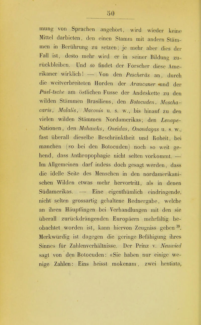 mung von Sprachen angehört, wird wieder keine Mittel darbieten, den einen Stamm mit andern Stäm- men in Berührung zu setzen; je mehr aber di(,'s der Fall ist, desto mehr wird er in seiner Bilduna zu- rückblciben. Und so findet der Forscher diese Ame- rikaner wirklich! — Von den Pescheräs an, durch die weitverbreiteten Horden der Araucaner *und der Puel-tsche am östlichen Fusse der Andeskette zu den wilden Stämmen Brasiliens, den Botocuden. Mascha- caris, Malalis, Maconis u. s. w., bis hinauf zu den vielen vv^ilden Stämmen Nordamerikas; den Lenape- Nationen, den Mohaiuks, Oneidas, Onondagas u. s.w., fast überall dieselbe Beschränktheit und Roheit, bei manchen (so bei den Botocuden) noch so weit ge- hend, dass Anthropophagie nicht selten vorkommt. — Im Allgemeinen darf indess doch gesagt w^erden, dass die idelle Seile des Menschen in den nordamerikani- schen Wilden etwas mehr hervortritt, als in denen Südamerikas. — Eine eigenthümlich eindringende, nicht selten grossartig gehaltene Rednergabe, welche an ihren Häuptlingen bei Verhandlungen mit den sie überall zurückdrängenden Europäern mehrfältig be- obachtet worden ist, kann hiervon Zeugniss geben ^. Merkwürdig ist dagegen die geringe Befähigung ihres Sinnes für Zahlenverhältnisse. Der Prinz v. Neuwied sagt von den Botocuden: «Sie haben nur einige we- nige Zahlen: Eins heisst mokenam, zwei hentiata,