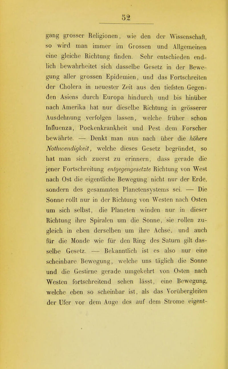 gang grosser Religionen, wie den der Wissenschaft, so wird man immer im Grossen und Allgemeinen eine gleiche Richtung finden. Sehr entschieden end- lich bewahrheitet sich dasselbe Gesetz in der Bewe- gung aller grossen Epidemien, und das Fortschreiten der Cholera in neuester Zeit aus den tiefsten Gegen- den Asiens durch Europa hindurch und bis hinüber nach Amerika hat nur dieselbe Richtung in grösserer Ausdehnung verfolgen lassen, welche früher schon Influenza, Pockenkrankheit und Pest dem Forscher bewährte. — Denkt man nun nach über die höhere Nothioendigkeit, welche dieses Gesetz begründet, so hat man sich zuerst zu erinnern, dass gerade die jener Fortschreitung entgegengesetzte Richtung von West nach Ost die eigentliche Bewegung nicht nur der Erde, sondern des gesammten Planetensystems sei. — Die Sonne rollt nur in der Richtung von Westen nach Osten um sich selbst, die Planeten winden nur in dieser Richtung ihre Spiralen um die Sonne, sie rollen zu- gleich in eben derselben um ihre Achse, und auch für die Monde wie für den Ring des Saturn gilt das- selbe Gesetz. — Bekanntlich ist es also nur eine scheinbare Bewegung, welche uns täglich die Sonne und die Gestirne gerade umgekehrt von Osten nach Westen fortschreitend sehen lässt, eine Bewegung, welche eben so scheinbar ist, als das Vorübergleilen der Ufer vor dem Auge des auf dem Strome eigent-