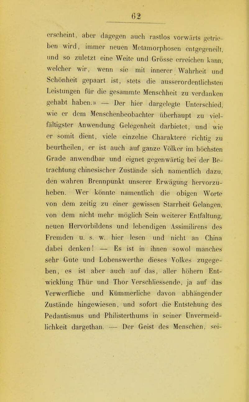 erscheint, aber dagegen auch rastlos vorwärts gelrie- ben wird, immer neuen Metamoiphosen cnlgegoneill, und so zuletzt eine Weite und Grösse erreichen kann, welcher wir, wenn sie mit innerer Wahrheit und Schönheit gepaart ist, stets die ausserordentlichsten Leistungen für die gesammte Menschheit zu verdanken gehabt haben.» — Der hier dargelegte Unterschied, wie er dem Menschenbeobachter überhaupt zu viel- fältigster Anwendung Gelegenheit darbietet, und wie er somit dient, viele einzelne Charaktere richti zu beurtheilen, er ist auch auf ganze Völker im höchsten Grade anwendbar und eignet gegenwärtig bei der Be- trachtung chinesischer Zustände sich namentlich dazu, den wahren Brennpunkt unserer Erwägung hervorzu- heben. Wer könnte namentlich die obigen Worte von dem zeitig zu einer gewissen Starrheit Gelangen, von dem nicht mehr möglich Sein weiterer Entfaltung, neuen Hervorbildens und lebendigen Assimilirens des Fremden u. s. w. hier lesen und nicht an China dabei denken! — Es ist in ihnen sowol manches sehr Gute und Lobenswerthe dieses Volkes zugege- ben, es ist aber auch auf das, aller höhern Ent- wicklung Thür und Thor Verschliessende, ja auf das Verwerfliche und Kümmerliche davon abhängender Zustände hingewiesen, und sofort die Entstehung des Pedantismus und Philisterthums in seiner Unvermeid- Hchkeit dargethan. — Der Geist des Menschen, sei-