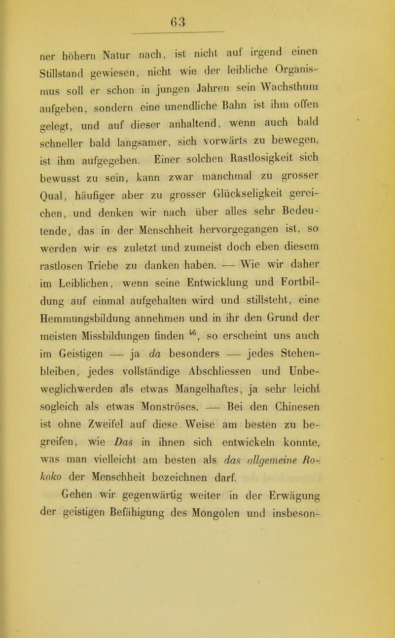 ner höhern Natur nach, ist nicht auf irgend einen Stillstand gewiesen, nicht wie der leibliche Organis- mus soll er schon in jungen Jahren sein Wachsthum aufgeben, sondern eine unendhche Bahn ist ihm offen «eleet, und auf dieser anhaltend, wenn auch bald schneller bald langsamer, sich vorwärts zu bewegen, ist ihm aufgegeben. Einer solchen Rastlosigkeit sich bewusst zu sein, kann zwar manchmal zu grosser Qual, häufiger aber zu grosser GlückseHgkeit gerei- chen, und denken wir nach über alles sehr Bedeu- tende, das in der Menschheit hervorgegangen ist, so werden wir es zuletzt und zumeist doch eben diesem rastlosen Triebe zu danken haben. — Wie wir daher im Leiblichen, wenn seine Entwicklung und Fortbil- dung auf einmal aufgehalten wird und stillsteht, eine Hemmungsbildung annehmen und in ihr den Grund der meisten Missbildungen finden so erscheint uns auch im Geistigen — ja da besonders — jedes Stehen- bleiben, jedes vollständige Abschliessen und Unbe- weglichwerden als etwas Mangelhaftes, ja sehr leicht sogleich als etwas Monströses. — Bei den Chinesen ist ohne Zweifel auf diese Weise am besten zu be- greifen, wie Das in ihnen sich entwickeln konnte, was man vielleicht am besten als das allgemeine Ro-. koko der Menschheit bezeichnen darf. Gehen wir gegenwärtig weiter in der Erwägung der geistigen Befähigung des Mongolen und insbeson-