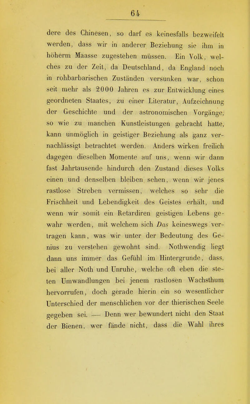 dere des Chinesen, so darf es keinesfalls bezweifelt werden, dass wir in anderer Beziehung sie ihm in höherm Maasse zugestehen müssen. Ein Volk, wel- ches zu der Zeit, da Deutschland, da England noch in rohbarbarischen Zuständen versunken war, schon seit mehr als 2000 Jahren es zur Entwicklung eines geordneten Staates, zu einer Literatur, Aufzeichnung der Geschichte und der astronomischen Vorean^e, so wie zu manchen Kunstleistungen gebracht hatte, kann unmöglich in geistiger Beziehung als ganz ver- nachlässigt betrachtet werden. Anders wirken freilich dagegen dieselben Momente auf uns, wenn wir dann fast Jahrtausende hindurch den Zustand dieses Volks einen und denselben bleiben sehen, wenn wir jenes rastlose Streben vermissen, welches so sehr die Frischheit und Lebendigkeit des Geistes erhält, und wenn wir somit ein Retardiren geistigen Lebens ge- wahr werden, mit welchem sich Das keineswegs ver- tragen kann, was wir unter der Bedeutung des Ge- nius zu verstehen gewohnt sind. Nothwendig liegt dann uns immer das Gefühl im Hintergrunde, dass, bei aller Noth und Unruhe, welche oft eben die ste- ten Umwandlungen bei jenem rastlosen Wachsthum hervorrufen, doch gerade hierin ein so wesentlicher Unterschied der menschlichen vor der thierischen Seele seaeben sei. — Denn wer bewundert nicht den Staat der Bienen, wer fände nicht, dass die Wahl ihres