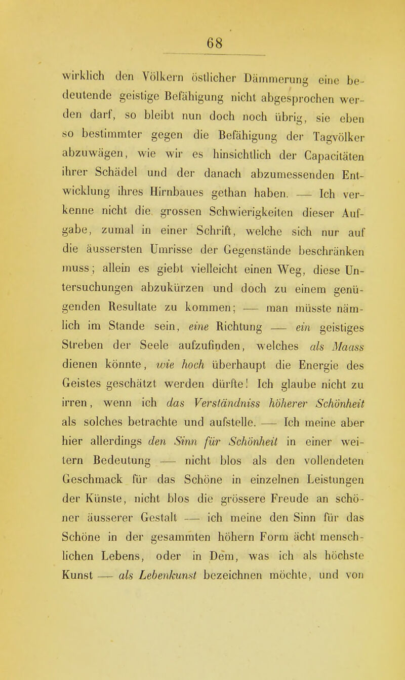 wirklich den Völkern östlicher Dämmerung eine be- deutende geistige Bclähigung nicht abgesprochen wer- den darf, so bleibt nun doch noch übrig, sie eben so bestimmter gegen die Befähigung der Tagvölker abzuwägen, wie wir es hinsichtlich der Capacitäten ihrer Schädel und der danach abzumessenden Ent- wicklung ihres Hirnbaues gethan haben. — Ich ver- kenne nicht die grossen Schwierigkeiten dieser Auf- gabe, zumal in einer Schrift, welche sich nur auf die äussersten Umrisse der Gegenstände beschränken muss; allein es giebt vielleicht einen Weg, diese Un- tersuchungen abzukürzen und doch zu einem genü- genden Resultate zu kommen; — man müsste näm- lich im Stande sein, eine Richtung — ein geistiges Streben der Seele aufzufinden, welches als Maass dienen könnte, wie hoch überhaupt die Energie des Geistes geschätzt werden dürfte! Ich glaube nicht zu irren, wenn ich das Versländniss höherer Schönheit als solches betrachte und aufstelle. — Ich meine aber hier allerdings den Sinn für Schönheit in einer wei- tern Bedeutung — nicht blos als den vollendeten Geschmack für das Schöne in einzelnen Leistungen der Künste, nicht blos die grössere Freude an schö- ner äusserer Gestalt — ich meine den Sinn für das Schöne in der gesammten höhern Form ächt mensch- lichen Lebens, oder in Dem, was ich als höchste Kunst — als Lebenkunst bezeichnen möchte, und von