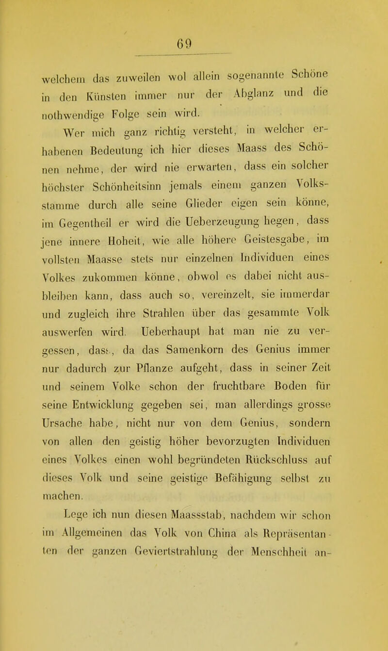 welchem das zuweilen wol allein sogenannte Schöne in den Künsten immer nur der Abglanz und die nothwendige Folge sein wird. Wer mich ganz richtig versteht, in welcher er- habenen Bedeutung ich hier dieses Maass des Schö- nen nehme, der wird nie erwarten, dass ein solcher höchster Schönheitsinn jemals einem ganzen Volks- stamme durch alle seine Glieder eigen sein könne, im Gegentheil er wird die Ueberzeugung hegen, dass jene innere Hoheit, wie alle höhere Geistesgabe, im vollsten Maasse stets nur einzelnen Individuen eines Volkes zukommen könne, obwol es dabei nicht aus- bleiben kann, dass auch so, vereinzelt, sie immerdar und zugleich ihre Strahlen über das gesammte Volk auswerfen wird. Ueberhaupt hat man nie zu ver- gessen, dasf., da das Samenkorn des Genius immer nur dadurch zur Pflanze aufgeht, dass in seiner Zeit und seinem Volke schon der fruchtbare Boden für seine Entwicklung gegeben sei, man allerdings grosse Ursache habe, nicht nur von dem Genius, sondern von allen den geistig höher bevorzugten Individuen eines Volkes einen wohl begründeten Rückschluss auf dieses Volk und seine geistige Befähigung selbst zu machen. Lege ich nun diesen Maassstab, nachdem wir schon im Allgemeinen das Volk von China als Repräsentan - ten der ganzen Gevierlstrahlung der Menschheit an- 0