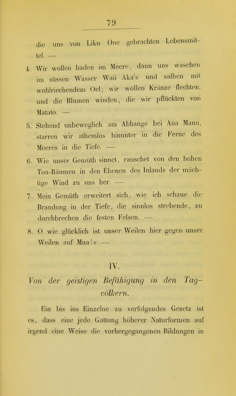 die uns von Liku One gebrachten Lebensmit- tel. — 4. Wir wollen baden im Meere, dann uns waschen im süssen Wasser Waii Aka's und salben mit wohlriechendem Oel; wir wollen Kränze flechten, und die Blumen winden, die wir pflückten von Matato. — 5. Stehend unbeweghch am Abhänge bei Ana Manu, , starren wir athemlos hinunter in die Ferne des Meeres in die Tiefe. — 6. Wie unser Gemüth sinnet, rauschet von den hohen Toa-Bcäumen in den Ebenen des Inlands der mäch- tige Wind zu uns her. — 7. Mein Gemüth erweitert sich, wie ich schaue die Brandung in der Tiefe, die sinnlos strebende, zu durchbrechen die festen Felsen. — 8. 0 wie glücklich ist unser Weilen hier gegen unser Weilen auf Mua!» — IV. Von der geistigen Befähigung in den Tag- völkern. Ein bis ins Einzelne zu verfolgendes Gesetz ist es, dass eine jede Gattung höherer Naturformen auf irgend eine Weise die vorhergegangenen Bildungen in