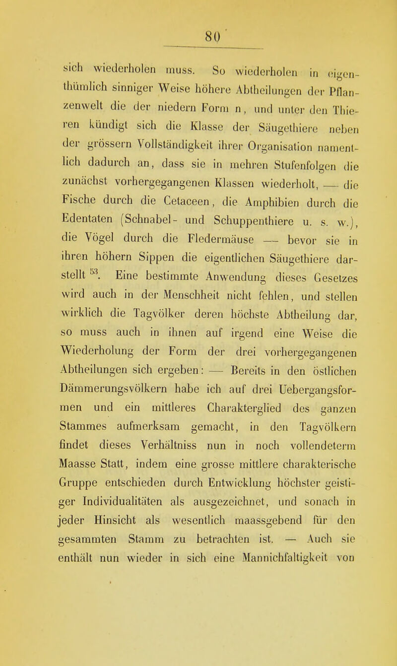 sich wiederholen inuss. So wiederholen in (sigen- thümlich sinniger Weise höhere Abiheilungen der Pflan- zenwelt die der niedern Form n, und unter den Thie- ren kündigt sich die Klasse der Säugethiere neben der grössern Vollständigkeit ihrer Organisation nament- lich dadurch an, dass sie in mehren Stufenfolgen die zunächst vorhergegangenen Klassen wiederholt, die Fische durch die Cetaceen, die Amphibien durch die Edentaten (Schnabel- und Schuppenthiere u. s. w.), die Vögel durch die Fledermäuse — bevor sie in ihren höhern Sippen die eigentlichen Säugethiere dar- stellt Eine bestimmte Anwendung dieses Gesetzes wird auch in dej- Menschheit nicht fehlen, und stellen wirklich die Tagvölker deren höchste Abtheilung dar, so muss auch in ihnen auf irgend eine Weise die Wiederholung der Form der drei vorhergegangenen Abtheilungen sich ergeben: — Bereits in den östlichen Dämmerungsvölkern habe ich auf drei Uebergangsfor- men und ein mittleres Charakterglied des ganzen Stammes aufmerksam gemacht, in den Tagvölkern findet dieses Verhältniss nun in noch vollendeterm Maasse Statt, indem eine grosse mittlere charakterische Gruppe entschieden durch Entwicklung höchster geisti- ger Individualitäten als ausgezeichnet, und sonach in jeder Hinsicht als wesentlich maassgebend für den gesammten Stamm zu betrachten ist. — Auch sie enthält nun wieder in sich eine Mannichfaltigkeit von