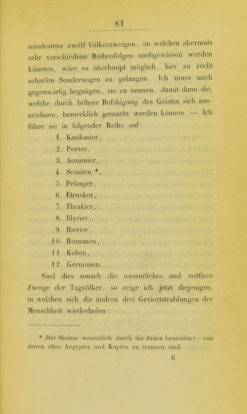 tnindestens zwölf Völkerzweigen, an welchen abermals sehr verschiedene Reihenfolgen nachgewiesen werden könnten, wäre es überhaupt möglich, hier zu recht scharfen Sonderungen zu gelangen, ich muss mich ae^enwärtii? begnügen, sie zu nennen, damit dann die, welche durch höhere Befähigung des Geistes sich aus- zeichnen, bemerkhch gemacht werden können. — Ich führe sie in lülgtrllUt:! nUlUt ciUI '1. iVctUK-clöICI y 2. Perser, 3. Armenier, 4. Semiten *, 5. Pelasger, 6. Etrusker, 7. Thrakier, 8. Illyrier, 9. Iberier, 1 0. Romanen, 1 1. . Kelten, Vi. Germanen. Sind dies sonach die wesentlichen und mittlem Zweige der Tagvölker, so zeige ich jetzt diejenigen, in welchen sich die andern drei Geviertstrahlungen der Menschheit wiederholen : * iJer Slamiii wesentlich durch die Juden bozcichuci , von denen aber Aegyplei und Kopien zu trennen sind. 6