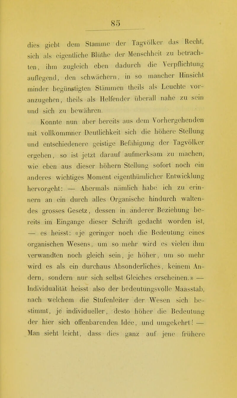 dies iebt dem Stamme der Tagvölker das Recht, sich als cigeiilhche ßiullie der Menschheit zu belrach- ton, ihm ziigh^ich eben dadurch die Vei-jjnichlung auflegend, den schwächern, in so mancher Hinsicht minder begünstigten Stänunen theils als Leuchte vor- anzugehen, Iheils als Ilelfendei- überall nahe zu sein und sich zu bewähren. Konnte nun aber bereits aus dem Vorhergehenden mit vollkommncr Deutlichkeit sich die Iiöhei-e Stellung und entschiedenere geistige Befähigung der Tagvölker orgeben, so ist jetzt dai-auf aufmerksam zu machen, wie eben aus dieser höhern Stellung sofort noch ein anderes wichtiges Moment eigenthümlicher Entwicklung hervor<feht: — Abermals nämlich habe ich zu erin- nern an ein durch alles Organische hindurch walten- des grosses Gesetz, dessen in anderer Beziehung be- reits im Eingange dieser Schrift gedacht worden ist, — es heisst: «je geringer noch die Bedeutung eines organischen Wesens, um so mehr wird es vielen ihm verwandten noch gleich sein, je höher, um so mehr wird es als ein durchaus Absonderliches, keinem An- dern, sondern nur sich selbst Gleiches erscheinen.» — Individuahlät heisst also der bedeutungsvolle Maasstab, nach welchem die Stufenleiter der Wesen sich be- stimmt, je individueller, desto höher die Bedeutung der hier sich offenbarenden Idee, und umi2;ekehrt! — Man sieht leicht, dass dies ganz auf jene frühere