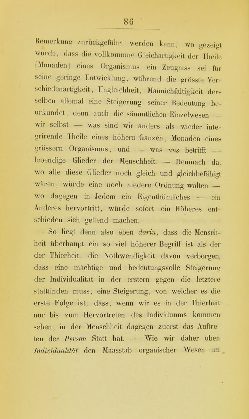 Homorkiin- zurückgelulirl werden kann, wo gozeii^l wurde, dass die vollkornmne Gleichartigkeil der Theilc (Monaden) eines Organismus ein Zeugniss sei für seine geringe Entwicklung, während die grössle Ver- schiedenartigkeit, Ungleichheit, Mannichfaltigkeit der- selben allemal eine Steigerung seiner Bedeutung be- urkundet, denn auch die sämmtUchen Einzelwesen — wir selbst — was sind wii- anders als wieder inte- grircnde Theile eines höhern Ganzen , Monaden eines grössern Organismus, und — was uns betrifft — lebendige Glieder der Menschheit. — Demnach da, wo alle diese Glieder noch gleich und gleichbefähigt wären, würde eine noch niedere Ordnuns; walten — wo dagegen in Jedem ein Eigenthümliches — ein Anderes hervortritt, wiii-de sofort ein Höheres ent- schieden sich geltend machen. So liegt denn also eben darin, dass die Mensch- heit überhaupt ein so viel höherer Begriff ist als der der Thierheit, die Nothwendigkeit davon verborgen, dass eine mächtige und bedeutungsvolle Steigerung der Individualität in dei- erstem gegen die letztere stattfinden muss, eine Steigerung, von welcher es die erste Folge ist, dass, wenn wir es in der Thierheit nur bis zum Hervortreten des Indivitluums kommen sehen, in der Menschheit dagegen zuerst das Auftre- ten der Person Statt hat. — Wie wir daher oben Individualität den Maasstab organischer Wesen im.