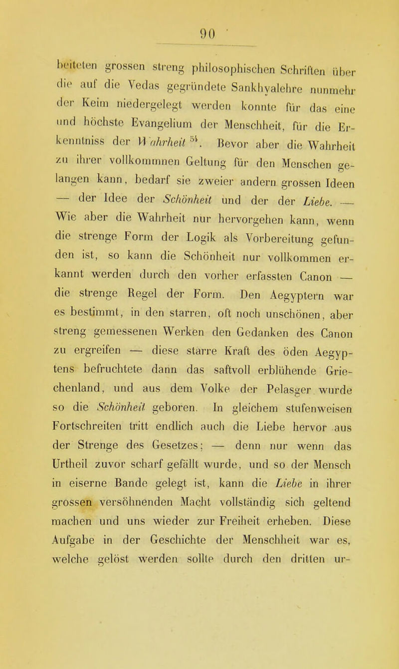 beiteten grossen streng philosophischen Schriften über die auf die Vedas gegründete Sankhyaiehre nunmehr der Keim niedergelegt werden konnte für das eine und höchste Evangelium der Menschheit, für die Er- kenntniss der ^ ahrheit^'\ Bevor aber die Wahrheit zu ihrer vollkommnen Geltung für den Menschen ge- langen kann, bedarf sie zweier andern grossen Ideen — der Idee der Schönheit und der der Liebe. Wie aber die Wahrheit nur hervorgehen kann, wenn die strenge Form der Logik als Vorbereitung gefun- den ist, so kann die Schönheit nur vollkommen er- kannt werden durch den vorher erfassten Canon — die strenge Regel der Form. Den Aegyptern war es bestimmt, in den starren, oft noch unschönen, aber streng gemessenen Werken den Gedanken des Canon zu ergreifen — diese starre Kraft des öden Aegyp- tens befruchtete dann das saftvoll erblühende Grie- chenland, und aus dem Volke der Pelasger wurde so die Schönheit geboren. In gleichem stufenweisen Fortschreiten tritt endhch auch die Liebe hervor aus der Strenge des Gesetzes; — denn nur wenn das Urtheil zuvor scharf gefällt wurde, und so der Mensch in eiserne Bande gelegt ist, kann die Liebe in ihrer grossen versöhnenden Macht vollständig sich geltend raachen und uns wieder zur Freiheit erheben. Diese Aufgabe in der Geschichte der Menschheit war es. welche gelöst werden sollte durch den dritten ur-