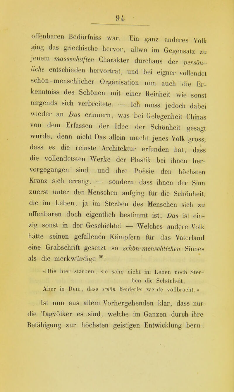 offenbaren ßedürfniss war. Ein ganz anderes Volk ging das griechische hervor, allwo im Gegensalz zu jenem massenhaften Charakter durchaus der persun- liche entschieden hervortrat, und bei eigner vollendet schön-menschlicher Organisation nun auch die Er- kenntniss des Schönen mit einer Reinheit wie sonst nirgends sich verbreitete. — Ich muss jedoch dabei wieder an Das erinnern, was bei Gelegenheit Chinas von dem Erfassen der Idee der Schönheit gesagt wurde, denn nicht Das allein macht jenes Volk «ross dass es die reinste Architektur erfunden hat, dass die vollendetsten Werke der Plastik bei ihnen her- vorgegangen sind, und ihre Poesie den höchsten Kranz sich errang, — sondern dass ihnen der Sinn zuerst unter den Menschen aufging für die Schönheit, die im Leben, ja im Sterben des Menschen sich zu offenbaren doch eigentlich bestimmt ist; Das ist ein- zig sonst in der Geschichte! — Welches andere Volk hätte seinen gefallenen Kämpfern für das Vaterland eine Grabschrift gesetzt so schön-menschlichen Sinnes als die merkwürdi2;e ^: ((Die hier slarhen, sie sahn nicht im Leben noch Ster- ben die Schönheit, Aber in Dem, dass schön Beiderlei werde vollbracht.» Ist nun aus allem Vorhergehenden klar, dass nur die Tagvölker es sind, vs^elche im Ganzen durch ihre Befähigung zur höchsten geistigen Entwicklung beru-