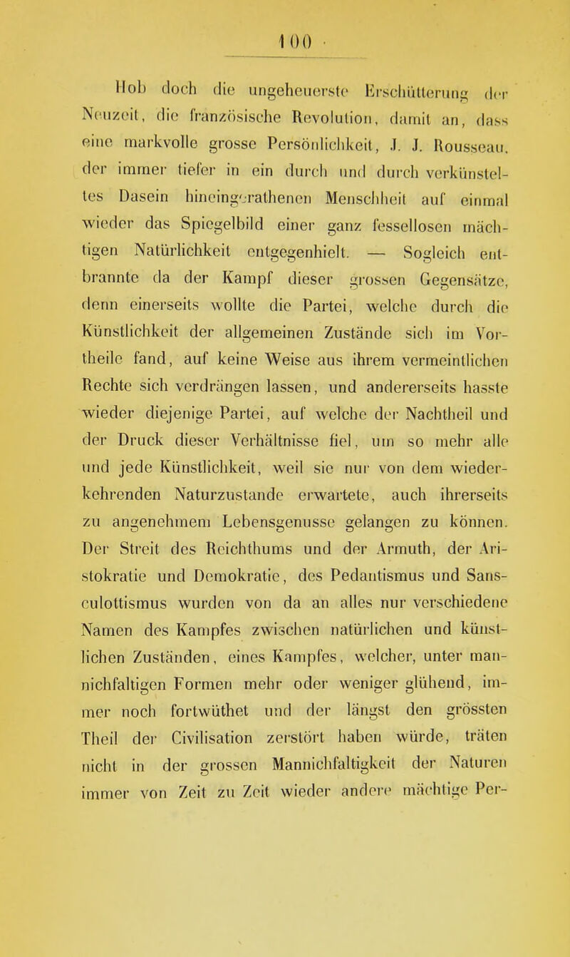 Mob doch die ungeheuerste lirsclmtleruiig der N(5uzeit, die französische Revolulioii, damit an, dass eine markvolle grosse Persönlichkeit, .1. J. Rousseau, der immei- tiefer in ein durch und durch verkünstel- tes Dasein hincing-ralhenen Menschheit auf einmal wieder das Spiegelbild einer ganz fessellosen mäch- tigen NatürUchkeit entgegenhielt. — Sogleich ent- brannte da der Kampf dieser grossen Gegensätze, denn einerseits wollte die Partei, welche durch die Künstlichkeit der allgemeinen Zustände sich im Vor- theile fand, auf keine Weise aus ihrem vermeintlichen Rechte sich verdrängen lassen, und andererseits hasste wieder diejenige Partei, auf welche der Nachtheil und der Druck dieser Verhältnisse fiel, uui so mehr alle und jede Künstlichkeit, weil sie nur von dem wieder- kehrenden Naturzustande erwartete, auch ihrerseits zu angenehmem Lebensgenüsse gelangen zu können. Der Streit des Rcichthums und der Armuth, der Ari- stokratie und Demokratie, des Pedantismus und Sans- culottismus wurden von da an alles nur verschiedene Namen des Kampfes zwischen natürlichen und künst- lichen Zuständen, eines Kampfes, welcher, unter man- nichfaltigen Formen mehr oder weniger glühend, im- mer noch fortwüthet und der längst den grössten Theil der Civilisation zerstört haben würde, träten nicht in der grossen Mannichfaltigkeit der Naturen immer von Zeit zu Zeit wieder andei-e mächtige Per-