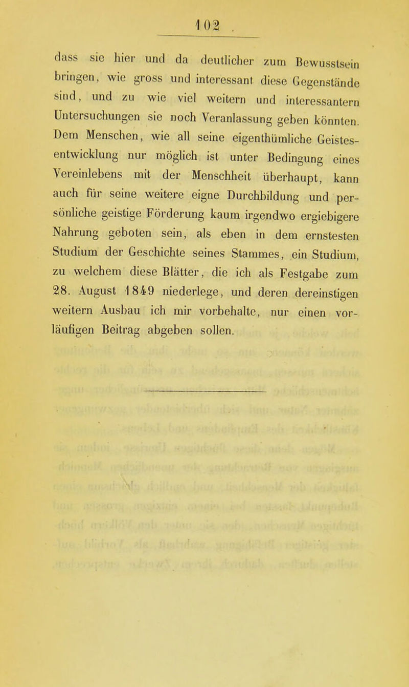 dass sie hier und da deutlicher zum Bewusstsein bringen, wie gross und interessant diese Gegenstände sind, und zu wie viel weitern und interessantem Untersuchungen sie noch Veranlassung geben könnten. Dem Menschen, wie all seine eigenthümliche Geistes- entwicklung nur möglich ist unter Bedingung eines Vereinlebens mit der Menschheit überhaupt, kann auch für seine weitere eigne Durchbildung und per- sönliche geistige Förderung kaum irgendwo ergiebigere Nahrung geboten sein, als eben in dem ernstesten Studium der Geschichte seines Stammes, ein Studium, zu welchem diese Blätter, die ich als Festgabe zum 28. August 1849 niederlege, und deren dereinstigen weitern Ausbau ich mir vorbehalte, nur einen vor- läufigen Beitrag abgeben sollen.