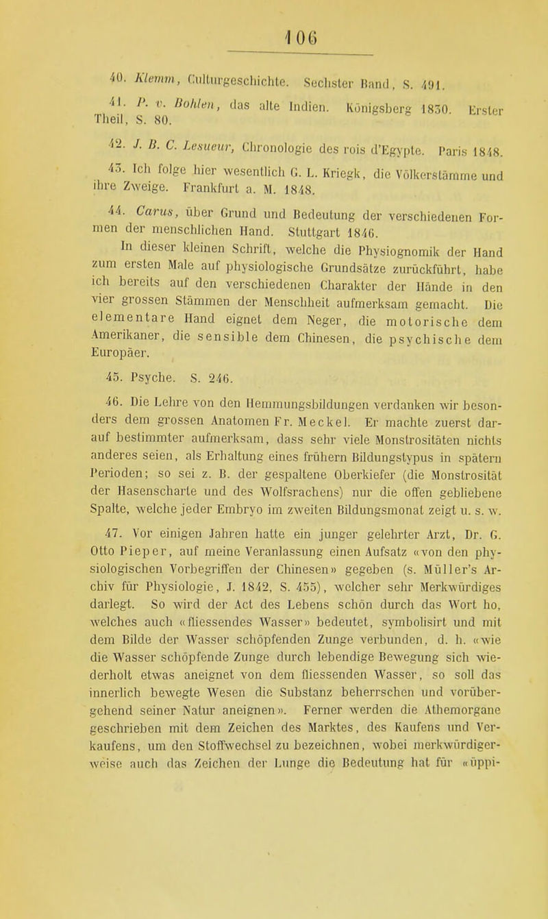 40. Klemm, Ciilüirgeschichte. Seclisler Band, S. /<9I. 41. P. V. Bohle», das alle Indien. Königsberg 1830. Erster Tiieil, S. 80. 4'2. /. ß. C. Lesueur, Ciironologie des rois d'Egyple. Paris 1848. 43. Icii folge Iiier wesentlich f:. L. Kriegic, die Völkerslämme und ihre Zweige. Frankfurt a. M. 1848. 44. Carus, über Grund und Bedeutung der verschiedenen For- men der menschlichen Hand. Stuttgart 1846. In dieser kleinen Schrift, welche die Physiognomik der Hand zum ersten Male auf physiologische Grundsätze zurückführt, habe ich bereits auf den verschiedenen Charakter der Hände in den vier grossen Stämmen der Menschheit aufmerksam gemacht. Die elementare Hand eignet dem Neger, die motorische dem Amerikaner, die sensible dem Chinesen, die psychische dem Europäer. 45. Psyche. S. 246. 46. Die Lehre von den Hemmungsbildungen verdanken wir beson- ders dem grossen Anatomen Fr. Meckel. Er machte zuerst dar- auf bestimmter aufmerksam, dass sehr viele Monstrositäten nichts anderes seien, als Erhaltung eines frühern Bildungstypus in spätem Perioden; so sei z. B. der gespaltene Oberkiefer (die Monstrosität der Hasenscharte und des Wolfsrachens) nur die offen gebliebene Spalte, welche jeder Embryo im zweiten Bildungsmonat zeigt u. s. w. 47. Vor einigen Jahren hatte ein junger gelehrter Ai-zt, Dr. G. Otto Pieper, auf meine Veranlassung einen Aufsatz «von den phy- siologischen Vorbegriffen der Chinesen» gegeben (s. Müller's Ar- chiv für Physiologie, J. 1842, S. 4.'55), welcher sehr Merkwürdiges darlegt. So wird der Act des Lebens schön durch das Wort ho, welches auch «fliessendes Wasser» bedeutet, symbohsirt und mit dem Bilde der Wasser schöpfenden Zunge verbunden, d. h. «wie die Wasser schöpfende Zunge durch lebendige Bewegung sich ■wie- derholt etwas aneignet von dem fliessenden AVasser, so soll das innerhoh bewegte Wesen die Substanz beherrschen und vorüber- gehend seiner Natur aneignen». Ferner werden die Athemorgane geschrieben mit dem Zeichen des Marktes, des Kaufens und Ver- kaufens, um den Stoffwechsel zu bezeichnen, wobei merkwürdiger- weise auch das Zeichen der Lunge die Bedeutung hat für «üppi-