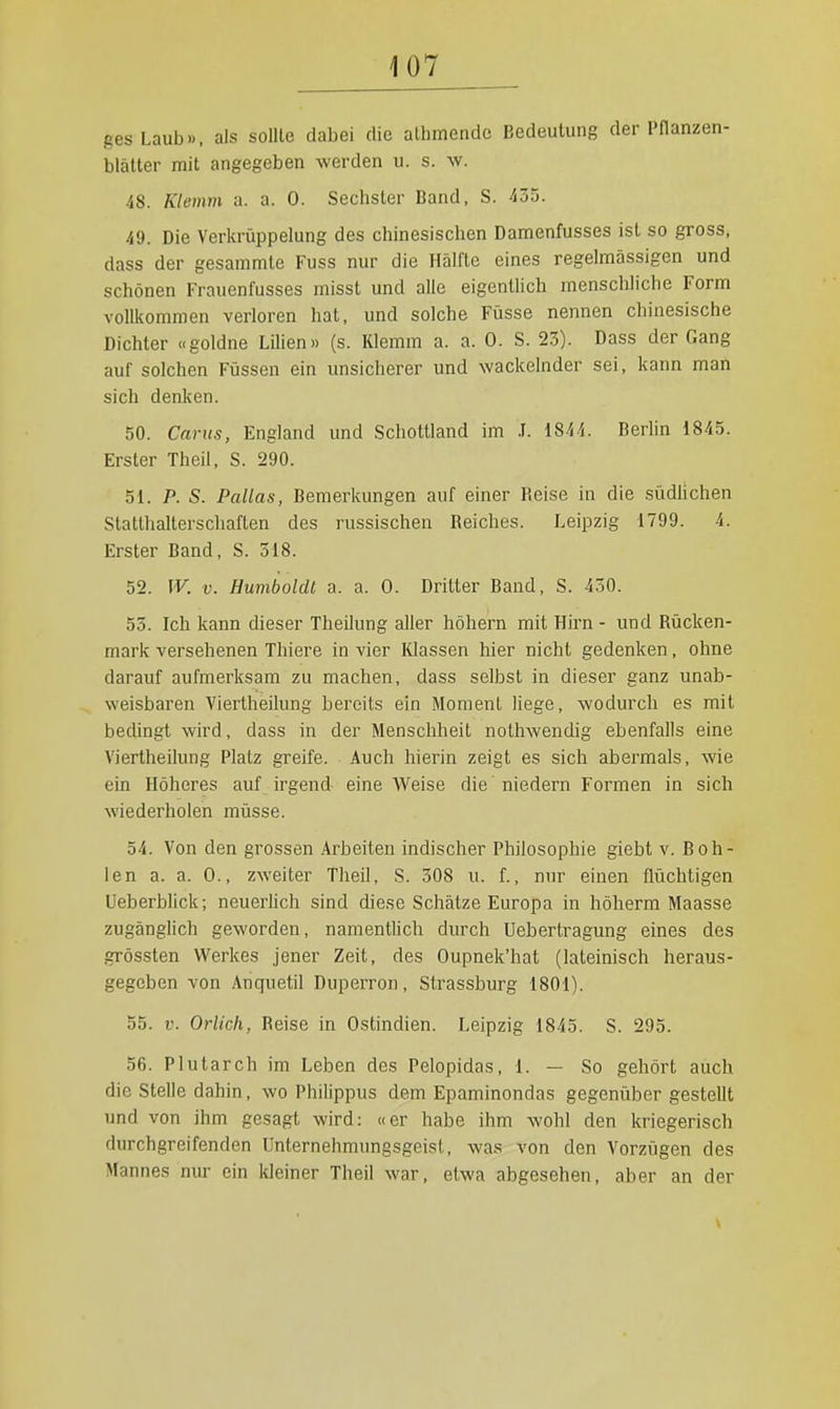 gesLaub». als soUte dabei die athmendc Bedeutung der Pflanzen- blätter mit angegeben werden u. s. \v. 48. Klemm a. a. 0. Sechster Band, S. 435. 49. Die Verkrüppelung des chinesischen Damenfusses ist so gross, dass der gesammte Fuss nur die Hälfte eines regelmässigen und schönen Frauenfusses misst und alle eigenthch menschliche Form vollkommen verloren hat, und solche Füsse nennen chinesische Dichter «goldne LUien» (s. Klemm a. a. 0. S. 23). Dass der Gang auf solchen Fijssen ein unsicherer und wackelnder sei, kann man sich denken. 50. Cants, England und Schottland im .1. 1844. Berlin 1845. Erster Theil, S. 290. 51. P. S. Pallas, Bemerkungen auf einer Beise in die südÜchen Statthalterschaften des russischen Reiches. Leipzig 1799. 4. Erster Band, S. 518. 52. W. V. Humboldt a. a. 0. Dritter Band, S. 450. 55. Ich kann dieser Theilung aller höhern mit Hirn - und Rücken- mark versehenen Thiere in vier Klassen hier nicht gedenken, ohne darauf aufmerksam zu machen, dass selbst in dieser ganz unab- weisbaren Viertheilung bereits ein Moment liege, wodurch es mit becüngt wird, dass in der Menschheit nothwendig ebenfalls eine Viertheilung Platz greife. Auch hierin zeigt es sich abermals, wie ein Höheres auf irgend eine Weise die niedern Formen in sich wiederholen miisse. 54. Von den grossen Arbeiten indischer Philosophie giebt v. Boh- len a. a. 0., zweiter Theil, S. 308 u. f., nur einen flüchtigen UeberbUck; neuerlich sind diese Schätze Europa in höherm Maasse zugänglich geworden, namentlich durch Uebertragung eines des grössten Werkes jener Zeit, des Oupnek'hat (lateinisch heraus- gegeben von Anquetil Duperron, Strassburg 1801). 55. V. Orlich, Reise in Ostindien. Leipzig 1845. S. 295. 56. Plutarch im Leben des Pelopidas, 1. — So gehört auch die Stelle dahin, wo Philippus dem Epaminondas gegenübergestellt und von ihm gesagt wird: «er habe ihm wohl den kriegerisch durchgreifenden Unternehmungsgeist, was von den Vorzügen des Mannes nur ein kleiner Theil war, etwa abgesehen, aber an der