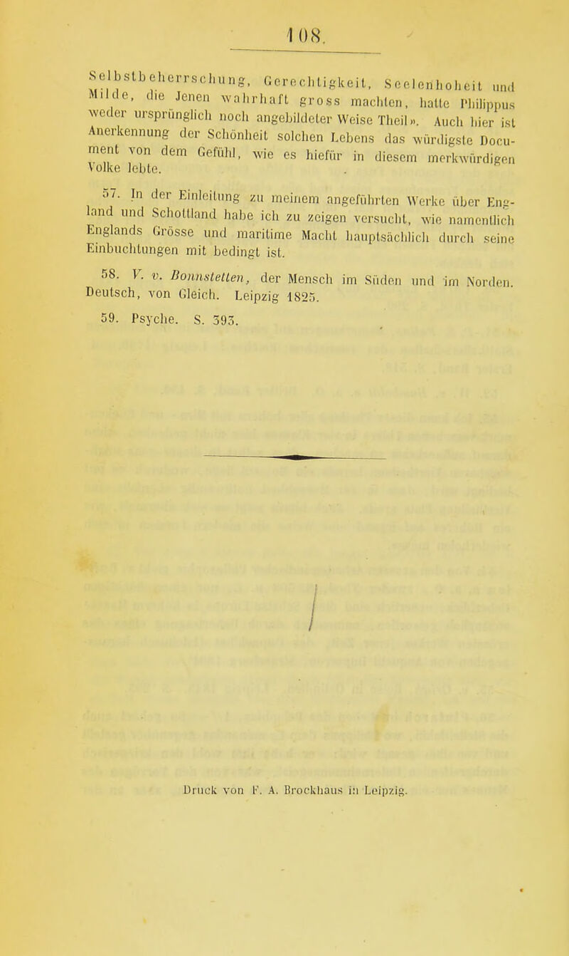 se bslbeherrscl,un,g. Gerechtigkeit. Seelenhoheit und M.ide, die Jenen wahrhaft gross machten, hatte Philippus weder ursprünglich noch angebikleter Weise Theil... Auch hier ist Anerkennung der Schönheit solchen Lebens das würdigste Doru- ment von dem Gefühl, wie es hiefür in diesem merkwürdigen Volke lebte. 57. In der Einleitung zu meinem angeführten Werke über Eng- land und Schottland habe ich zu zeigen versucht, wie namentlich Englands Grosse und maritime Macht hauptsächlich durch seine Einbuchtungen mit bedingt ist. 58. V. V. Uonnstetlen, der Menscli im Süden und im Norden. Deutsch, von Gleich. Leipzig 182;-). 59. Psyche. S. 393. Druck von A. Brockliau.s i:i Loipzis-