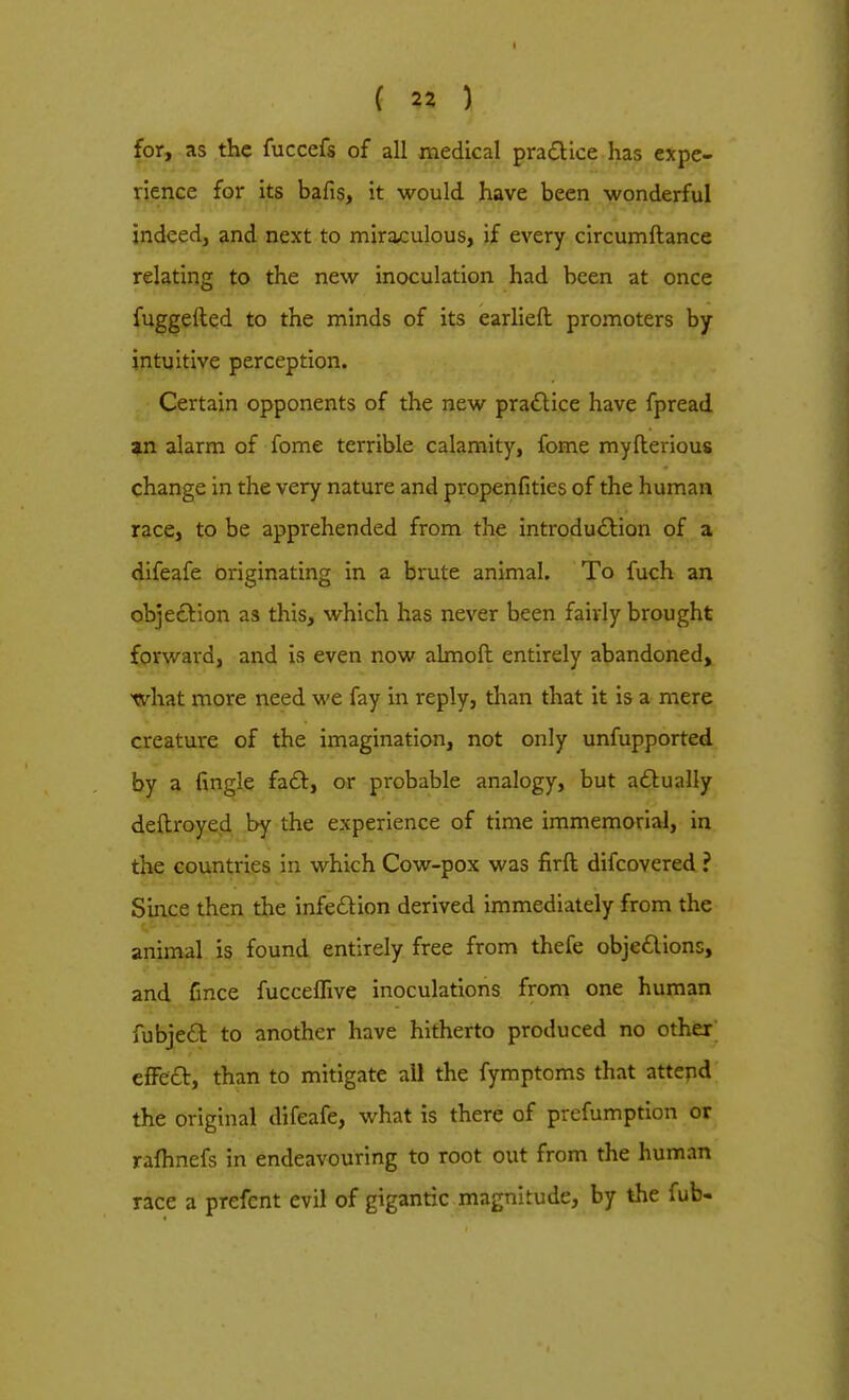 for, as the fuccefs of all medical practice has expe- rience for its bafis, it would have been wonderful indeed, and next to miraculous, if every circumftance relating to the new inoculation had been at once fuggelted to the minds of its earlieft promoters by- intuitive perception. Certain opponents of the new practice have fpread an alarm of fome terrible calamity, fome myfterious change in the very nature and propenfities of the human race, to be apprehended from the introduction of a difeafe originating in a brute animal. To fuch an objection as this, which has never been fairly brought forward, and is even now almoft entirely abandoned, what more need we fay in reply, than that it is a mere creature of the imagination, not only unfupported by a fingle fact, or probable analogy, but actually deftroyed by the experience of time immemorial, in the countries in which Cow-pox was firft difcovered ? Since then the infection derived immediately from the animal is found entirely free from thefe objections, and Gnce fucceffive inoculations from one human fubject to another have hitherto produced no other effect, than to mitigate all the fymptoms that attend the original difeafe, what is there of prefumption or rafhnefs in endeavouring to root out from the human race a prefcnt evil of gigantic magnitude, by the fub-