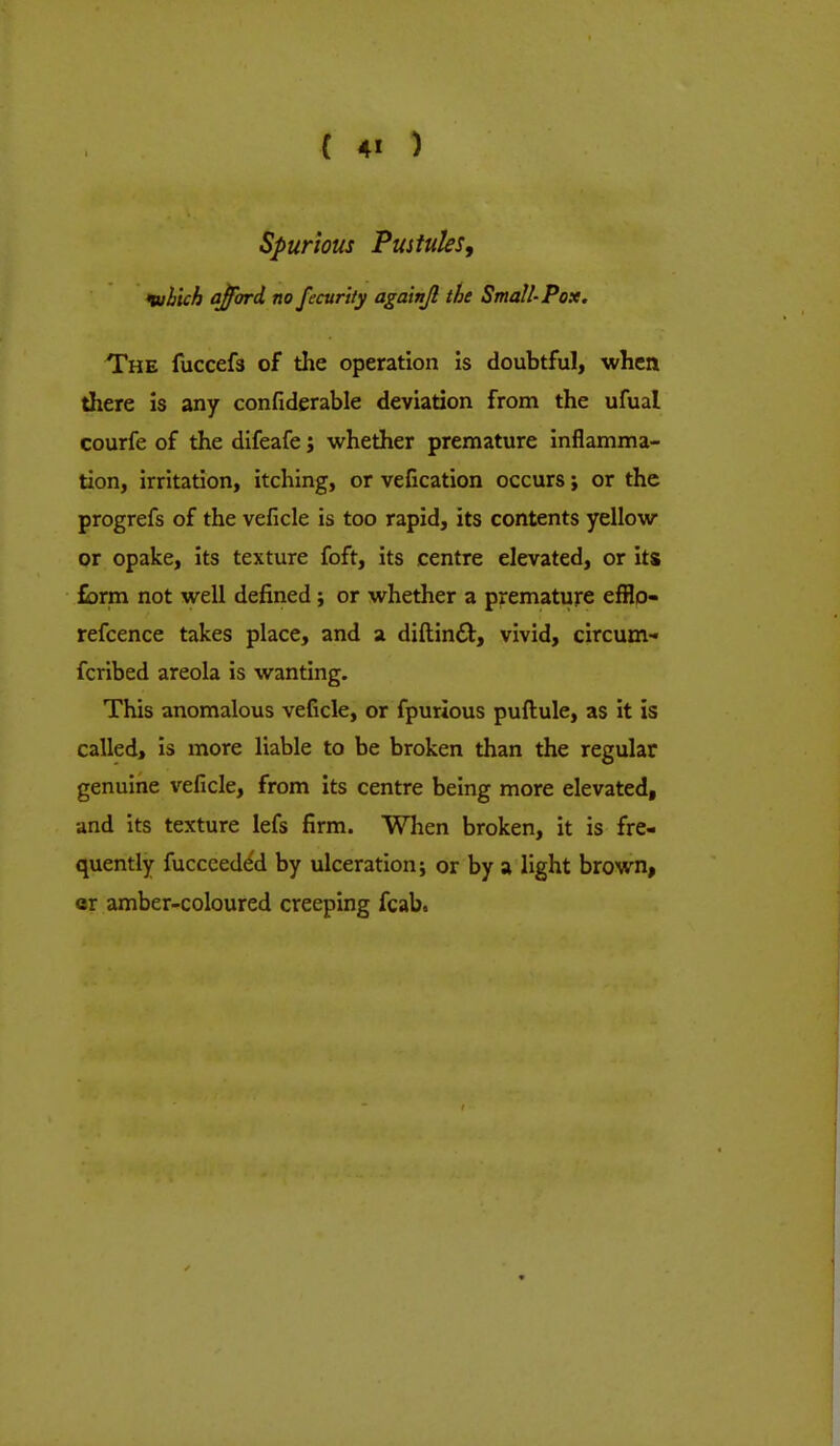 Spurious Pustules, luhich afford no fecur'tty againjl the Small-Pox. The fuccefs of the operation is doubtful, when there is any confiderable deviation from the ufual courfe of the difeafe j whether premature inflamma- tion, irritation, itching, or vefication occurs; or the progrefs of the veficle is too rapid, its contents yellow or opake, its texture foft, its centre elevated, or its form not well defined; or whether a premature efflo- refcence takes place, and a diftin£t, vivid, circum- fcribed areola is wanting. This anomalous veficle, or fpurious puftule, as it is called, is more liable to be broken than the regular genuine veficle, from its centre being more elevated, and its texture lefs firm. When broken, it is fre- quently fuccceded by ulceration; or by a light brown, er amber-coloured creeping fcab.