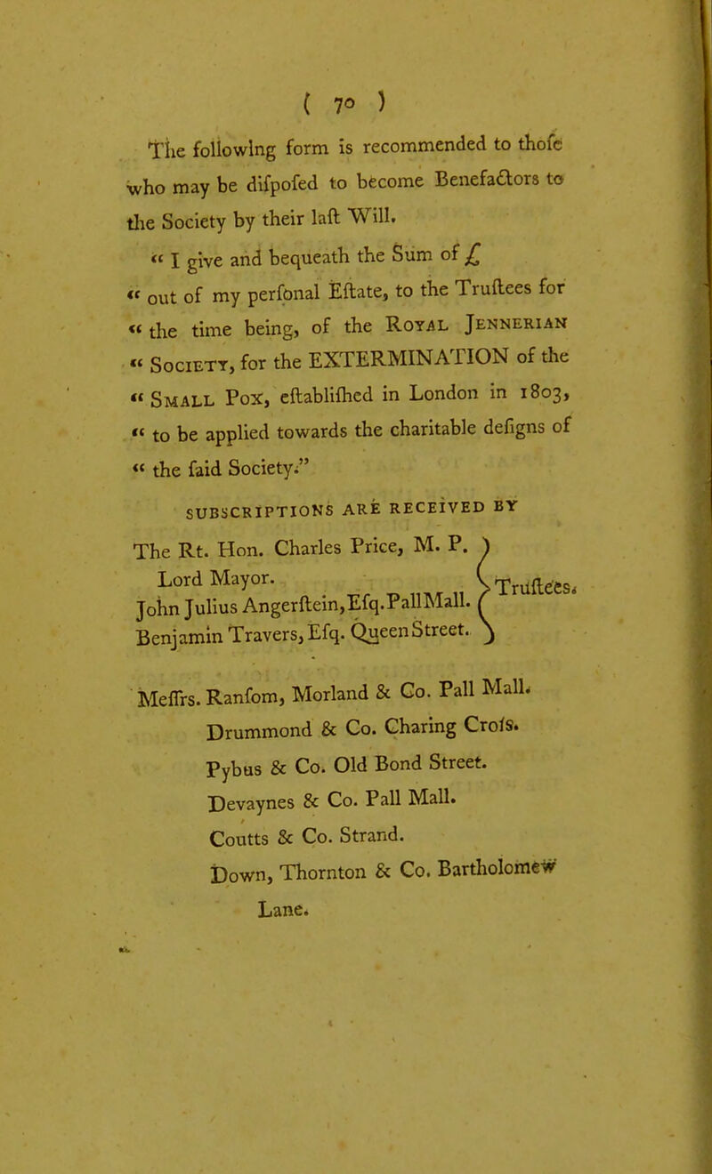 ( 7° ) The following form is recommended to thoie who may be difpofed to become Benefadors to the Society by their laft Will. « I give and bequeath the Sum of £ « out of my perfonal Eftate, to the Truftees for «the time being, of the Royal Jennerian « Society, for the EXTERMINATION of the Small Pox, eftablifhed in London in 1803,  to be applied towards the charitable defigns of « the faid Society, SUBSCRIPTIONS ARE RECEIVED BY The Rt. Hon. Charles Price, M. P. ^ Lord Mayor. >Tnlfotou John Julius Angerftein,Efq.PallMall. f Benjamin Travers,Efq. Queen Street. } Meflrs.Ranfom, Morland & Go. Pall MalL Drummond & Co. Charing Crois. Pybus & Co. Old Bond Street. Devaynes & Co. Pall Mall. Coutts & Co. Strand. Down, Thornton & Co. Bartholomew- Lane.