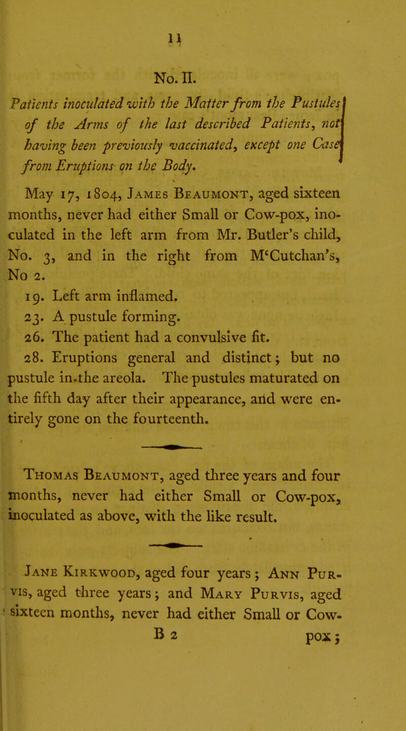 No. n. Patients inoculated with the Matter from the Pustules < of the Arms of the last described Patients, noti having been previously vaccinated, except one CasA from Eruptions on the Body, May 17, 1804, James Beaumont, aged sixteen months, never had either Small or Cow-pox, ino- culated in the left arm from Mr. Butler's child. No. 3, and in the right from M*Cutchan*s, No 2. 19. Left arm inflamed. 23. A pustule forming. 26. The patient had a convulsive fit. 28. Eruptions general and distinct; but no pustule in.the areola. The pustules maturated on the fifth day after their appearance, and were en- tirely gone on the fourteenth. Thomas Beaumont, aged three years and four months, never had either Small or Cow-pox, inoculated as above, with the like result. Jane Kirkwood, aged four years ; Ann Pur- vis, aged three years; and Mary Purvis, aged sixteen months, never had either Small or Cow- B 2 pox;