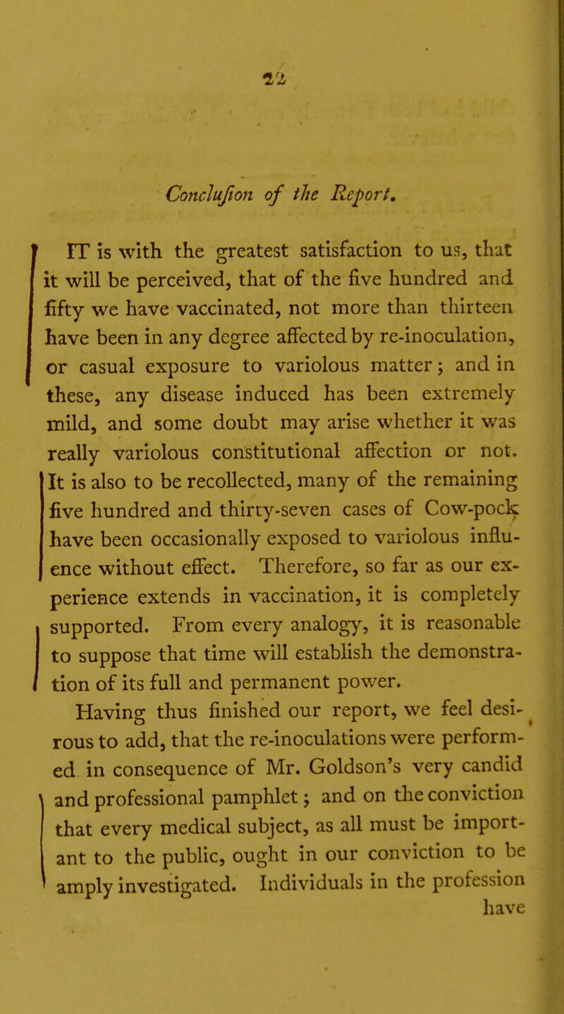 Conclufion of the Report, IT is with the greatest satisfaction to us, that it will be perceived, that of the five hundred and fifty wc have vaccinated, not more than thirteen have been in any degree affected by re-inoculation, or casual exposure to variolous matter j and in these, any disease induced has been extremely mild, and some doubt may arise whether it was really variolous constitutional affection or not. It is also to be recollected, many of the remaining five hundred and thirty-seven cases of Cow-pock have been occasionally exposed to variolous influ- ence without eflFect. Therefore, so far as our ex- perience extends in vaccination, it is completely supported. From every analogy, it is reasonable to suppose that time will establish the demonstra- tion of its full and permanent power. Having thus finished our report, we feel desi- rous to add, that the re-inoculations were perform- ed, in consequence of Mr. Goldson's very candid ' and professional pamphlet J and on the conviction that every medical subject, as all must be import- ant to the public, ought in our conviction to be amply investigated. Individuals in the profession have