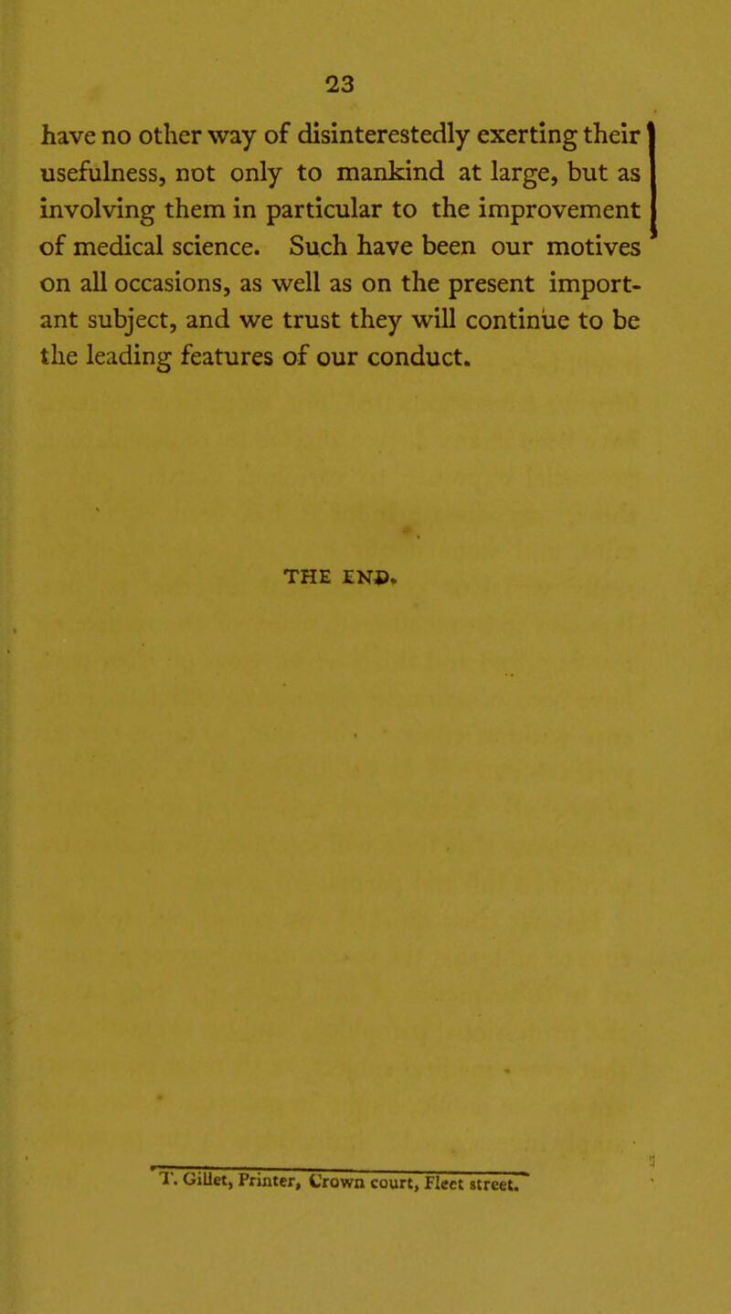 have no other way of disinterestedly exerting their usefulness, not only to mankind at large, but as involving them in particular to the improvement of medical science. Such have been our motives on all occasions, as well as on the present import- ant subject, and we trust they will continue to be the leading features of our conduct. THE ENP.