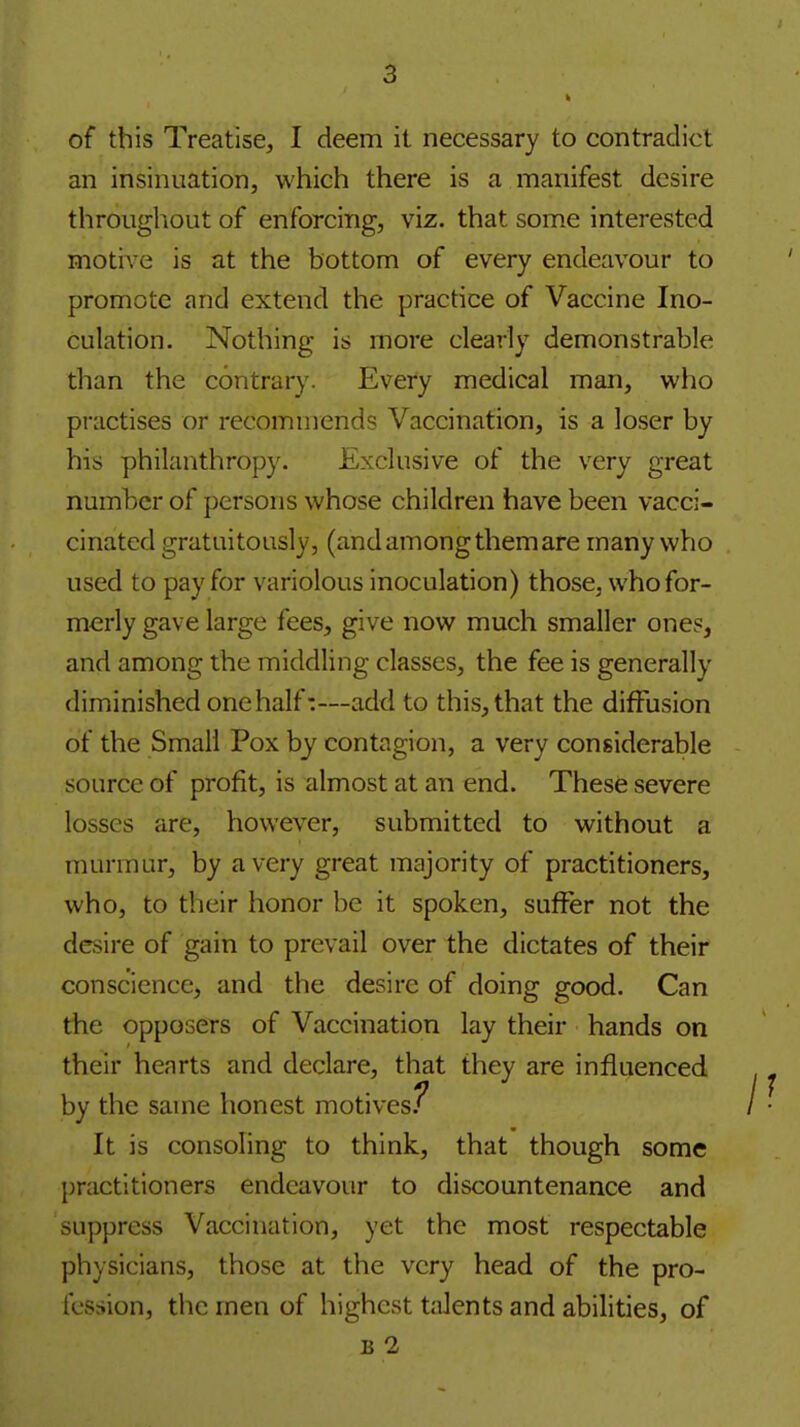 of this Treatise, I deem it necessary to contradict an insinuation, which there is a manifest desire throughout of enforcing, viz. that some interested motive is at the bottom of every endeavour to promote and extend the practice of Vaccine Ino- culation. Nothing is more clearly demonstrable than the contrary. Every medical man, who practises or recommends Vaccination, is a loser by his philanthropy. Exclusive of the very great number of persons whose children have been vacci- cinated gratuitously, (and among them are many who used to pay for variolous inoculation) those, who for- merly gave large fees, give now much smaller ones, and among the middling classes, the fee is generally diminished one half:—add to this, that the diffusion of the Small Pox by contagion, a very considerable source of profit, is almost at an end. These severe losses are, however, submitted to without a murmur, by a very great majority of practitioners, who, to their honor be it spoken, suffer not the desire of gain to prevail over the dictates of their conscience, and the desire of doing good. Can the opposers of Vaccination lay their hands on their hearts and declare, that they are influenced by the same honest motives.^ It is consoling to think, that though some practitioners endeavour to discountenance and suppress Vaccination, yet the most respectable physicians, those at the very head of the pro- fession, the men of highest talents and abilities, of