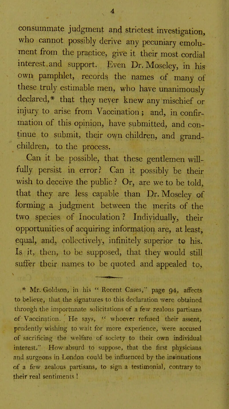 consummate judgment and strictest investigation, who cannot possibly derive any pecuniary emolu- ment from the practice, give it their most cordial interest.and support. Even Dr.Moseley, in his own pamphlet, record^ the names of many of these truly estimable men, who have unanimously declared,* that they never knew any mischief or injury to arise from Vaccination; and, in confir- mation of this opinion, have submitted, and con- tinue to submit, their ovfn children, and grand- children, to the process. Can it be possible, that these gentlemen will- fully persist in error? Can it possibly be their wish to deceive the public ? Or, are we to be told, that they are less capable than Dr.Moseley of forming a judgment between the merits of the two species of Inoculation ? Individually, their opportunities of acquiring information are, at least, equal, and, collectively, infinitely superior to his. Is it, then, to be supposed, that they would still suffer their names to be quoted and appealed to, * Mr. Goldson, in his  Recent Gases/' page 94, affects to believe, that the signatures to this declaration were obtained through the importunate solicitations of a few zealous partisans of Vaccination. . He says,  whoever refused their assent, prudently wishing to wait for more experience, were accused of sacrificing the welfare of society to their own indindual interest. How absurd to suppose, that the first physicians and surgeons in London could be influenced by tlie insinuations of a few zealous partisans, to sign a testimonial, contrary to their real sentiments !