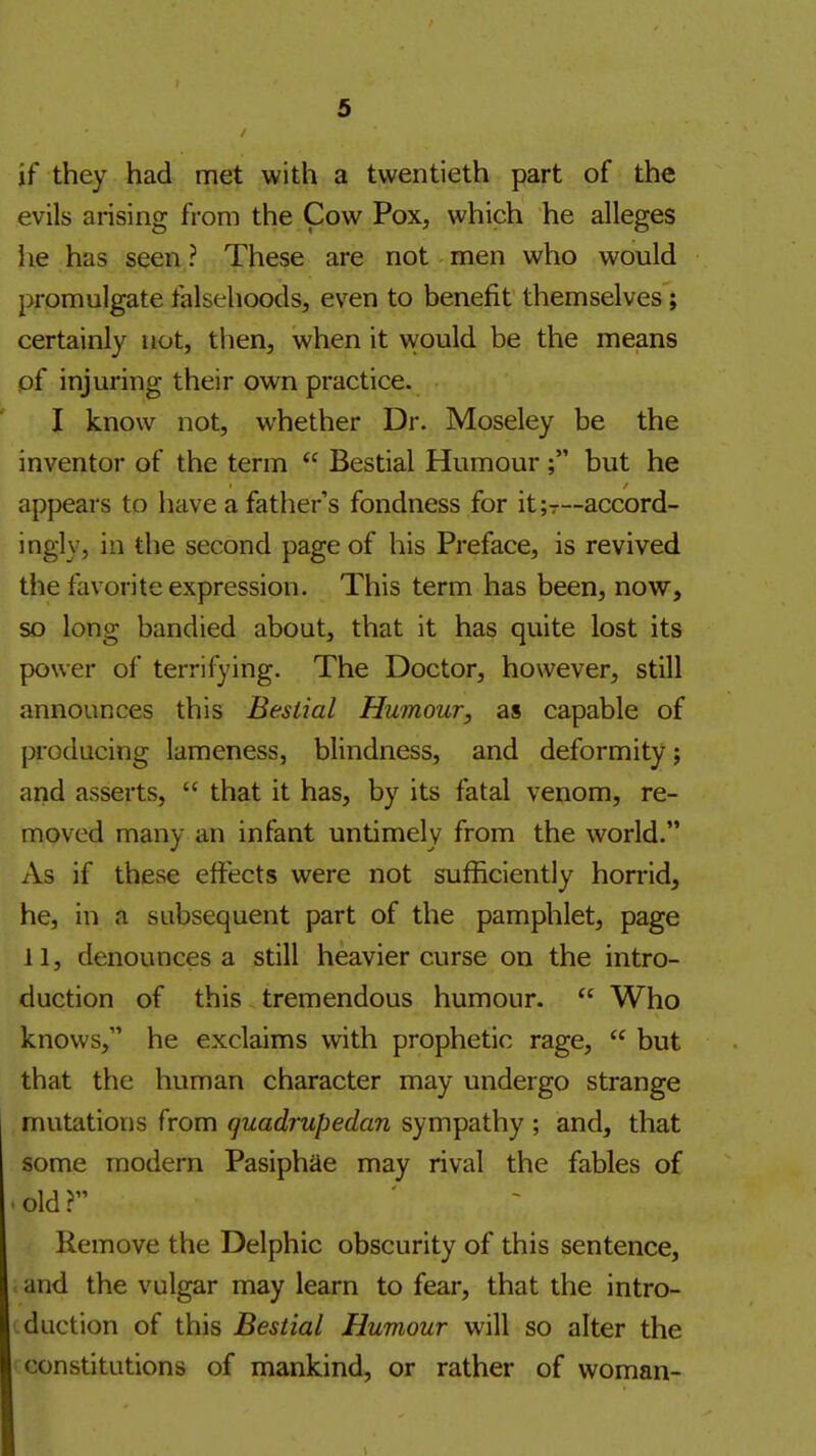 if they had met with a twentieth part of the evils arising from the Cow Pox, which he alleges lie has seen ? These are not men who would promulgate falsehoods, even to benefit themselves; certainly not, tiien, when it would be the means of injuring their own practice. I know not, whether Dr. Moseley be the inventor of the term  Bestial Humour ; but he appears to have a father's fondness for it;T~accord- ingly, in the second page of his Preface, is revived the favorite expression. This term has been, now, so long bandied about, that it has quite lost its power of terrifying. The Doctor, however, still announces this Bestial Humour, as capable of producing lameness, blindness, and deformity j and asserts,  that it has, by its fatal venom, re- moved many an infant untimely from the world. As if these effects were not sufficiently horrid, he, in a subsequent part of the pamphlet, page 11, denounces a still heavier curse on the intro- duction of this tremendous humour.  Who knows, he exclaims with prophetic rage,  but that the human character may undergo strange mutations from quadrupedan sympathy ; and, that some modern Pasiphae may rival the fables of old? Remove the Delphic obscurity of this sentence, and the vulgar may learn to fear, that the intro- duction of this Bestial Humour will so alter the constitutions of mankind, or rather of woman-